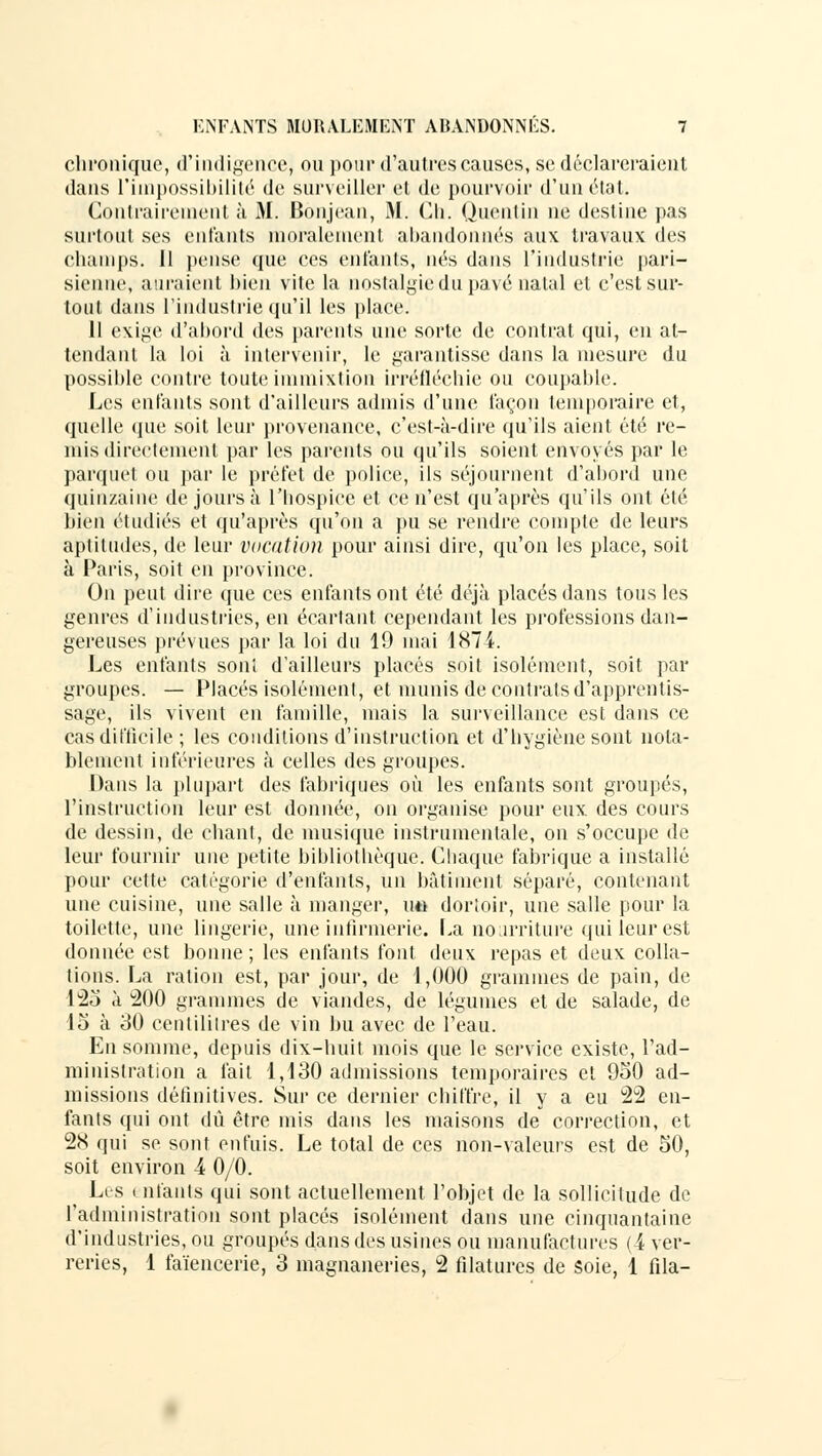 chronique, d'indigence* ou pour d'autres causes, se déclareraient dans l'impossibilité de surveiller et de pourvoir d'un état. Contrairement à M. Bônjean, M. Ch. Quentin ne destine pas surtout ses entants moralement abandonnés aux travaux des champs. 11 pense que ces entants, nés dans l'industrie pari- sienne, auraient bien vite la nostalgie du pave natal et c'est sur- tout dans l'industrie qu'il les place. Il exige d'abord des parents une sorte de contrat qui, en at- tendant la loi à intervenir, le garantisse dans la mesure du possible contre toute immixtion irréfléchie ou coupable. Les entants sont d'ailleurs admis d'une façon temporaire et, quelle que soit leur provenance, c'est-à-dire qu'ils aient été re- mis directement par les parents ou qu'ils soient envoyés par le parquet ou par le préfet de police, ils séjournent d'abord une quinzaine de jours à l'hospice et ce n'est qu'après qu'ils ont élé bien étudiés et qu'après qu'on a pu se rendre compte de leurs aptitudes, de leur vocation pour ainsi dire, qu'on les place, soit à Paris, soit en province. On peut dire que ces enfants ont été déjà placés dans tous les genres d'industries, en écartant cependant les professions dan- gereuses prévues par la loi du 19 mai 1874. Les enfants son! d'ailleurs placés soit isolément, soit par groupes. — Placés isolément, et munis de contrats d'apprentis- sage, ils vivent en famille, mais la surveillance est dans ce cas difficile ; les conditions d'instruction et d'hygiène sont nota- blement inférieures à celles des groupes. Dans la plupart des fabriques où les enfants sont groupés, l'instruction leur est donnée, on organise pour eux. des cours de dessin, de chant, de musique instrumentale, on s'occupe de leur fournir une petite bibliothèque. Chaque fabrique a installé pour cette catégorie d'enfants, un bâtiment séparé, contenant une cuisine, une salle à manger, u« dortoir, une salle pour la toilette, une lingerie, une infirmerie. La nourriture qui leur est donnée est bonne ; les enfants font deux repas et deux colla- tions. La ration est, par jour, de 1,000 grammes de pain, de 123 à 200 grammes de viandes, de légumes et de salade, de 15 à 30 centilitres de vin bu avec de l'eau. En somme, depuis dix-huit mois que le service existe, l'ad- ministration a fait 1,130 admissions temporaires et 950 ad- missions définitives. Sur ce dernier chiffre, il y a eu 22 en- fants qui ont dû être mis dans les maisons de correction, et 28 qui se sont enfuis. Le total de ces non-valeurs est de 50, soit environ 4 0/0. Les entants qui sont actuellement l'objet de la sollicitude de l'administration sont placés isolément dans une cinquantaine d'industries, ou groupés dans des usines ou manufactures (4 ver- reries, 1 faïencerie, 3 magnaneries, 2 filatures de soie, 1 fila-