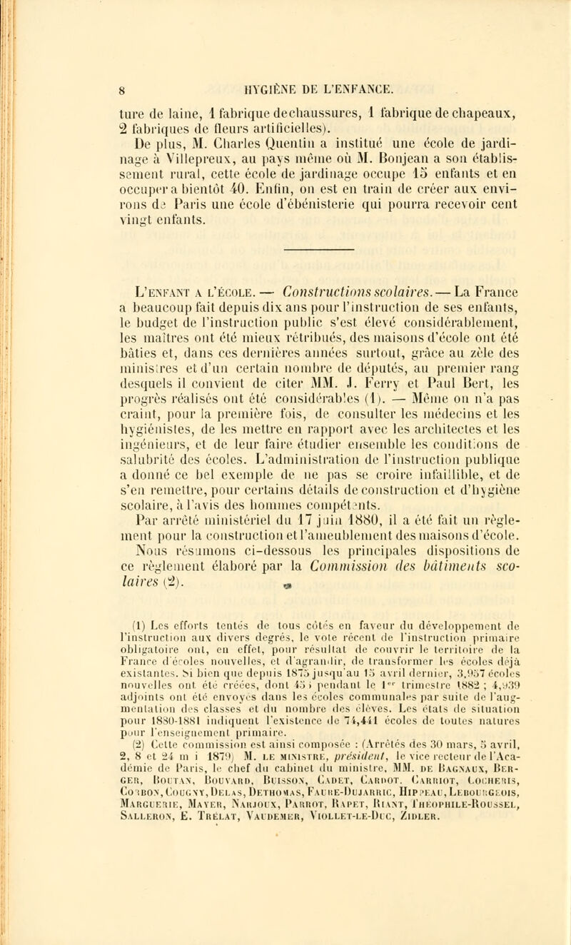 ture de laine, 1 fabrique dechaussures, 1 fabrique de chapeaux, 2 fabriques de fleurs artificielles). De plus, M. Charles Quentin a institué une école de jardi- nage à Villepreux, au pays même où M. Bonjean a son établis- sement rural, cette école de jardinage occupe 15 enfants et en occupera bientôt 40. Enfin, on est en train de créer aux envi- rons dô Paris une école d'ébénisterie qui pourra recevoir cent vingt enfants. L'enfant a l'école.— Constructions scolaires. — La France a beaucoup fait depuis dix ans pour l'instruction de ses enfants, le budget de l'instruction public s'est élevé considérablement, les maîtres ont été mieux rétribués, des maisons d'école ont été bâties et, dans ces dernières années surtout, grâce au zèle des ministres et d'un certain nombre de députés, au premier rang desquels il convient de citer 31 M. J. Ferry et Paul Bert, les progrès réalisés ont été considérables (1). — Même on n'a pas craint, pour la première fois, de consulter les médecins et les hygiénistes, de les mettre en rapport avec les architectes et les ingénieurs, et de leur faire étudier ensemble les conditions de salubrité des écoles. L'administration de l'instruction publique a donné ce bel exemple de ne pas se croire infaillible, et de s'en remettre, pour certains détails de construction et d'hygiène scolaire, à l'avis des hommes compétents. Par arrêté ministériel du 17 juin 1880, il a été fait un règle- ment pour la construction et l'ameublement des maisons d'école. Nous résumons ci-dessous les principales dispositions de ce règlement élaboré par la Commission des bâtiments sco- laires (2). „ (1) Les efforts tentés de tous côtés en faveur du développement de l'instruction aux divers degrés, le vote récent de l'instruction primaire obligatoire ont, en effet, pour résultat de couvrir le territoire de la France d'écoles nouvelles, et d'agrandir, de transformer les écoles déjà existantes. M bien que depuis 1875 jusqu'au 15 avril dernier, 3,957 écoles nouvelles out été créées, dont 45 i pendant le 1er trimestre 1882; 4,vj39 adjoints ont été envoyés dans les écoles communales par suite de l'aug- mentation des classes et du nombre des élèves. Les étals de situation pour 1880-1881 indiquent l'existence de 74,441 écoles de toutes natures pour renseignement primaire. (2) Cette commission est ainsi composée : (Arrêtés des 30 mars, 5 avril, 2, 8 et 24 m i 1879) M. le ministre, président, le vice recteur de l'Aca- démie de Paris, le chef du cabinet du ministre, MM. DE Iîag.naux, Ber- ger, Boutax, Bouvard, Buisson, Cadet, Cardot. Carriot, Locheris, Co'iron,Cou(;\y,Delas,Detho«as, Fauiie-Dujarric, Hippeau,LebouiîGeois, Marguerie, Mayer, Narjoix, Pàrrot, Kapet, Riant, I'héophile-Roussel, Sallero.n, E. ïrëlat, Vaidemer, Viollet-le-Duc, Zidler.