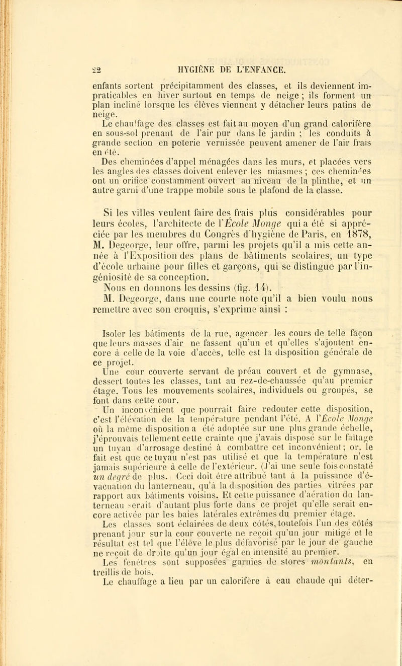 enfants sortent précipitamment des classes, et ils deviennent im- praticables en hiver surtout en temps de neige ; ils forment un plan incliné lorsque les élèves viennent y détacher leurs patins de neige. Le chauffage des classes est fait au moyen d'un grand calorifère en sous-sol prenant de l'air pur clans le jardin ; les conduits à grande section en poterie vernissée peuvent amener de l'air frais en été. Des cheminées d'appel ménagées dans les murs, et placées vers les angles des classes doivent enlever les miasmes; ces cheminées ont un orifice constamment ouvert au niveau de la plinthe, et un autre garni d'une trappe mobile sous le plafond de la classe. Si les villes veulent faire des frais plus considérables pour leurs écoles, l'architecte de Y École Mange qui a élé si appré- ciée par les membres du Congrès d'hygiène de Paris, en 1878, M. Degeorge, leur offre, parmi les projets qu'il a mis cette an- née à l'Exposition des plans de bâtiments scolaires, un type d'école urbaine pour filles et garçons, qui se distingue par l'in- géniosité de sa conception. Nous en donnons les dessins (fig. 14). M. Degeorge, dans une courte note qu'il a bien voulu nous remettre avec son croquis, s'exprime ainsi : Isoler les bâtiments de la rue, agencer les cours de telle façon que leurs masses d'air ne fassent qu'un et qu'elles s'ajoutent en- core à celle de la voie d'accès, telle est la disposition générale de ce projet. Une cour couverte servant de préau couvert et de gymnase, dessert toutes les classes, t;int au rez-de-chaussée qu'au premier étage. Tous les mouvements scolaires, individuels ou groupés, se font dans cette cour. Un inconvénient que pourrait faire redouter cette disposition, c'est l'élévation de la température pendant l'été. A YÉcole Mange où la môme disposiliona élé adoptée sur une plus grande échelle, j'éprouvais tellement celte crainte que j'avais disposé sur le faîtage un tuyau d'arrosage destiné à combattre cet inconvénient; or. le fait est que ce tuyau n'est pas utilisé et que la température n'est jamais supérieure à celle de l'extérieur. (J'ai une seule foisconstaté un degré de plus. Ceci doit être attribué tant â la puissance d'é- vacuation du lanterneau, qu'à la disposition des parties vitrées par rapport aux bàliments voisins. Et cetie puissance d'aération du lan- terneau serait d'autant plus forle dans ce projet qu'elle serait en- core activée par les baies latérales extrêmes du premier étage. Les classes sont éclairées de deux côtés, toutefois l'un des côtés prenant jour sur la cour couverte ne reçoit qu'un jour mitigé et le résultat est tel que l'élève le plus défavorisé par le jour de gauche ne reçoit de dr hte qu'un jour égal en iniensité au premier. Les fenêtres sont supposées garnies de stores montants, en treillis de bois. Le chauffage a lieu par un calorifère à eau chaude qui déter-