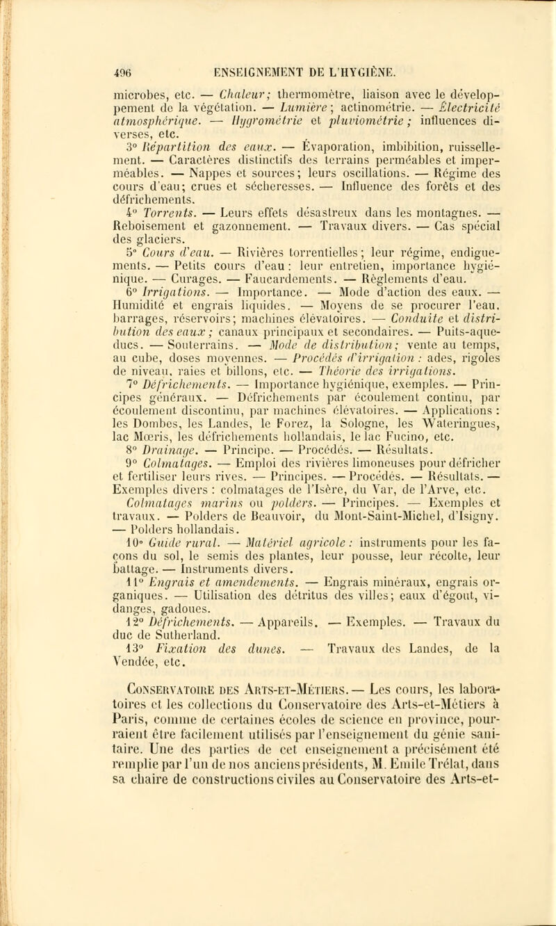 microbes, etc. — Chaleur; thermomètre, liaison avec le dévelop- pement de la végétation. — Lumière; actinométrie. — Électricité atmosphérique. — Hygrométrie et pluviométrie ; influences di- verses, etc. 3° Répartition des eaux. — Évaporation, imbibition, ruisselle- ment. — Caractères distinctifs des terrains perméables et imper- méables. — Nappes et sources; leurs oscillations. — Régime des cours d'eau; crues et sécheresses. — Influence des forêts et des défrichements. 4IJ Torrents. — Leurs effets désastreux dans les montagnes. — Reboisement et gazonnement. — Travaux divers. — Cas spécial des glaciers. 5° Cours d'eau. — Rivières torrentielles ; leur régime, endigue- ments. — Petits cours d'eau : leur entretien, importance hygié- nique. — Curages. — Faucardements. — Règlements d'eau. 6° Irrigations. — Importance. — Mode d'action des eaux. — Humidité et engrais liquides. — Moyens de se procurer l'eau, barrages, réservoirs; machines élévaloires. — Conduite et distri- bution des eaux ; canaux principaux et secondaires. — Puits-aque- ducs. — Souterrains. — Mode de distribution; vente au temps, au cube, doses moyennes. — Procédés d'irrigation : ades, rigoles de niveau, raies et billons, etc. — Théorie des irrigations. 7° Défrichements. — Importance hygiénique, exemples. — Prin- cipes généraux. — Défrichements par écoulement continu, par écoulement discontinu, par machines élévatoires. — Applications : les Dombes, les Landes, le Forez, la Sologne, les Wateringues, lac Mœris, les défrichements hollandais, le lac Fucino, etc. 8° Drainage. — Principe. — Procédés. — Résultats. 9° Colmatages. — Emploi des rivières limoneuses pour défricher et fertiliser leurs rives. — Principes. — Procédés. — Résultats. — Exemples divers : colmatages de l'Isère, du Var, de l'Arve, etc. Colmatages marins ou polders. — Principes. — Flxemples et travaux. — Polders de Beauvoir, du Monl-Saint-Michel, d'Isigny. — Polders hollandais. 10° Guide rural. — Matériel agricole: instruments pour les fa- çons du sol, le semis des plantes, leur pousse, leur récolte, leur battage. — Instruments divers. 11° Engrais et amendements. — Engrais minéraux, engrais or- ganiques. — Utilisation des détritus des villes; eaux d'égout, vi- danges, gadoues. 12° Défrichements. — Appareils. — Exemples. — Travaux du duc de Sutherland. 13° Fixation des dunes. — Travaux des Landes, de la Vendée, etc. Conservatoire des Arts-et-Métiers. — Les cours, les labora- toires et les collections du Conservatoire des Arts-et-Métiers à Paris, comme de certaines écoles de science en province, pour- raient être facilement utilisés par l'enseignement du génie sani- taire. Une des parties de cet enseignement a précisément été remplie par l'un de nos anciensprésidents, M. Emile Trélat, dans sa chaire de constructions civiles au Conservatoire des Arts-et-