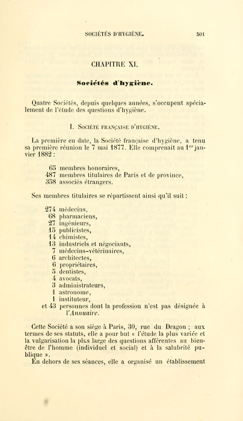 CHAPITRE XI. Sociétés d'hygiène. Quatre Sociétés, depuis quelques années, s'occupent spécia- lement de l'étude des questions d'hygiène. I. Société française d'hygiène. La première en date, la Société française d'hygiène, a tenu sa première réunion le 7 mai 1877. Elle comprenait au lor jan- vier 1882 : 65 membres honoraires, 487 membres titulaires de Paris et de province, 358 associés étrangers. Ses membres titulaires se répartissent ainsi qu'il suit : 274 médecins, 68 pharmaciens, 27 ingénieurs, 15 publicistes, 14 chimistes, 13 industriels et négociants, 7 médecins-vétérinaires, 6 architectes, 6 propriétaires, 5 dentistes, 4 avocats, 3 administrateurs, 1 astronome, 1 instituteur, et 43 personnes dont la profession n'est pas désignée à l'Annuaire. Cette Société a son siège à Paris, 30, rue du Dragon ; aux termes de ses statuts, elle a pour but « l'étude la plus variée et la vulgarisation la plus large des questions afférentes au bien- être de l'homme (individuel et social) et à la salubrité pu- blique ». En dehors de ses séances, elle a organisé un établissement