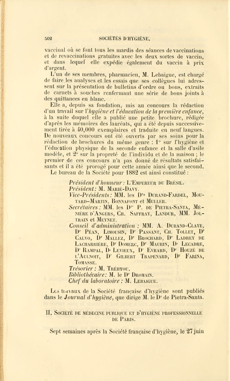 vaccinal où se font tous les mardis des séances de vaccinations et de revaccinations gratuites avec les deux sortes de vaccin, et dans lequel elle expédie également du vaccin à prix d'argent. L'un de ses membres, pharmacien, M. Lebaigue, est chargé de faire.les analyses et les essais que ses collègues lui adres- sent sur la présentation de bulletins d'ordre ou bons, extraits de carnets à souches renfermant une série de bons joints à des quittances en blanc. Elle a, depuis sa fondation, mis au concours la rédaction d'un travail sur Y hygiène et l'éducation de la première enfance, à la suite duquel elle a publié une petite brochure, rédigée d'après les mémoires des lauréats, qui a été depuis successive- ment tirée à 40,000 exemplaires et traduite en neuf langues. De nouveaux concours ont été ouverts par ses soins pour la rédaction de brochures du même genre : 1° sur l'hygiène et l'éducation physique de la seconde enfance et la salle d'asile modèle, et 2° sur la propreté de l'individu et de la maison ; le premier de ces concours n'a pas donné de résultats satisfai- sants et il a été prorogé pour cette année ainsi que le second. Le bureau de la Société pour 1882 est ainsi constitué : Président d'honneur: L'Empereur du Brésil. Président: 31. Marié-Davy. Vice-Présidents : MM. les Drs Durand-Fardel, Mou- tard-Martin, BoNNAFONT et MULLER. Secrétaires : MM. les Drs P. de Pietra-Santa, Me- mbre d'Angers, Ch. Saffray, Landur, MM. Jol- train et Meynet. Conseil cVadministration : MM. A. Durand-Claye, Dr Péan, Limousin, Dr Passant, Ch. Tollet, Dr Calvo, Dr Mallez, Dr Brochard, Dr Ladrey de Lacharrière, Dr Domerc, Dr Maurin, Dr Lecadre, Dr Bampal, Dr Levieux, D1 Evrard, Dr Houzé de l'Aulnoit, Dr Gilbert Trapenard, Dr Farina, TûMASSE. Trésorier : 31. Tréiiyou. Bibliothécaire: M. le Dr Dromain. Chef du laboratoire : 31. Lebaigue. Les tiavaux. de la Société française d'hygiène sont publiés dans le Journal d'hygiène, que dirige 31. le Dr de Pietra-Santa. IL Société de médecine publique et d'hygiène professionnelle de Paris. Sept semaines après la Société française d'hygiène, le 27 juin