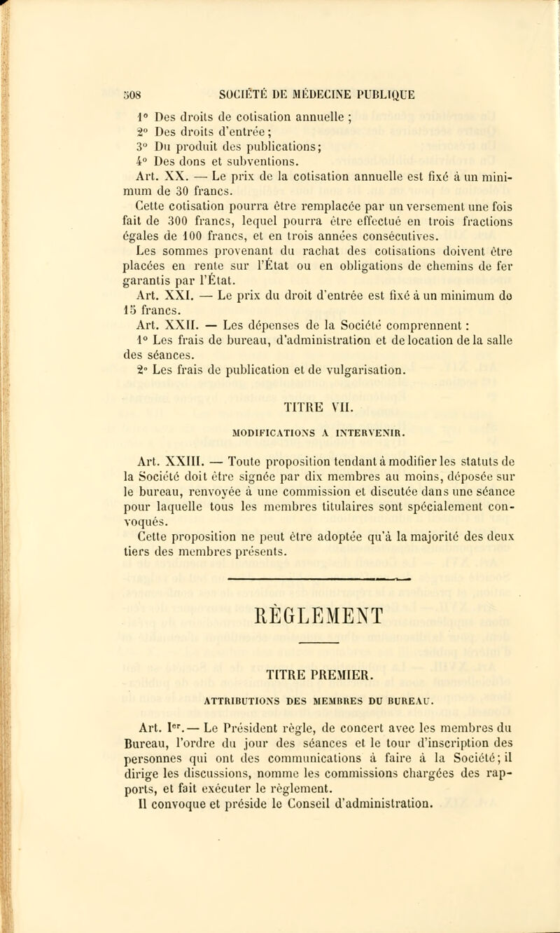 1° Des droits de cotisation annuelle ; 2° Des droits d'entrée ; 3° Du produit des publications; 4° Des dons et subventions. Art. XX. — Le prix de la cotisation annuelle est fixé à un mini- mum de 30 francs. Cette cotisation pourra être remplacée par un versement une fois fait de 300 francs, lequel pourra être effectué en trois fractions égales de 100 francs, et en trois années consécutives. Les sommes provenant du rachat des cotisations doivent être placées en rente sur l'État ou en obligations de chemins de fer garantis par l'État. Art. XXI. — Le prix du droit d'entrée est fixé à un minimum do 15 francs. Art. XXII. — Les dépenses de la Société comprennent : 1° Les frais de bureau, d'administration et de location de la salle des séances. 2° Les frais de publication et de vulgarisation. TITRE VII. MODIFICATIONS A INTERVENIR. Art. XXIII. — Toute proposition tendant à modifier les statuts de la Société doit être signée par dix membres au moins, déposée sur le bureau, renvoyée à une commission et discutée dans une séance pour laquelle tous les membres titulaires sont spécialement con- voqués. Cette proposition ne peut être adoptée qu'à la majorité des deux tiers des membres présents. RÈGLEMENT TITRE PREMIER. ATTRIBUTIONS DES MEMBRES DU BUREAU. Art. Ier.— Le Président règle, de concert avec les membres du Bureau, l'ordre du jour des séances et le tour d'inscription des personnes qui ont des communications à faire à la Société; il dirige les discussions, nomme les commissions chargées des rap- ports, et fait exécuter le règlement. Il convoque et préside le Conseil d'administration.