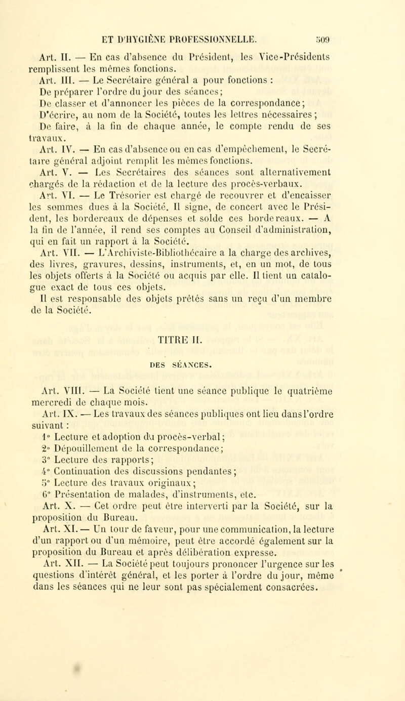 Art. II. — En cas d'absence du Président, les Vice-Présidents remplissent les mêmes fonctions. Art. III. — Le Secrétaire général a pour fonctions : De préparer l'ordre du jour des séances; De classer et d'annoncer les pièces de la correspondance; D'écrire, au nom de la Société, toutes les lettres nécessaires ; De faire, à la fin de chaque année, le compte rendu de ses travaux. Art. IV. — En cas d'absence ou en cas d'empêchement, le Secré- taire général adjoint remplit les mêmes fonctions. Art. V. — Les Secrétaires des séances sont alternativement chargés de la rédaction et de la lecture des procès-verbaux. Art. VI. — Le Trésorier est chargé de recouvrer et d'encaisser les sommes dues à la Société. Il signe, de concert avec le Prési- dent, les bordereaux de dépenses et solde ces bordereaux. — A la fin de l'année, il rend ses comptes au Conseil d'administration, qui en fait un rapport à la Société. Art. VIL — L'Archiviste-Bibliothécaire a la charge des archives, des livres, gravures, dessins, instruments, et, en un mot, de tous les objets offerts à la Société ou acquis par elle. Il lient un catalo- gue exact de tous ces objets. Il est responsable des objets prêtés sans un reçu d'un membre de la Société. TITRE IL DES SÉANCES. Art. VIII. — La Société tient une séance publique le quatrième mercredi de chaque mois. Art. IX. — Les travaux des séances publiques ont lieu dans l'ordre suivant : 1° Lecture et adoption d'à procès-verbal ; 2° Dépouillement de la correspondance; 3° Lecture des rapports; 4° Continuation des discussions pendantes ; 5° Lecture des travaux originaux ; G Présentation de malades, d'instruments, etc. Art. X. — Cet ordre peut être interverti par la Société, sur la proposition du Bureau. Art. XL— Un tour de faveur, pour une communication, la lecture d'un rapport ou d'un mémoire, peut être accordé également sur la proposition du Bureau et après délibération expresse. Art. XII. — La Société peut toujours prononcer l'urgence sur les questions d'intérêt général, et les porter à l'ordre du jour, même dans les séances qui ne leur sont pas spécialement consacrées.