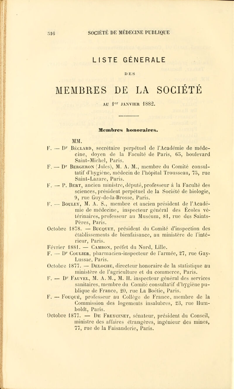 LISTE GÉNÉRALE DES MEMBRES DE LA SOCIÉTÉ AU 1er JANVIER 1882. Membres honoraires. MM. F. — Dr Béclard, secrétaire perpétuel de l'Académie de méde- cine, doyen de la Faculté de Paris, 63, boulevard Saint-Michel, Paris. F. — Dr Bergeron (Jules), M. A. M., membre du Comité consul- tatif d'hygiène, médecin de l'hôpital Trousseau, 75, rue Saint-Lazare, Paris. F. — P. Bert, ancien ministre, député, professeur à la Faculté des sciences, président perpétuel de la Société de biologie, 9, rue Guy-de-la-Brosse, Paris. F. — Boulev, M. A. S., membre et ancien président de l'Acadé- mie de médecine, inspecteur général des Écoles vé- térinaires, professeur au Muséum, 81, rue des Saints- Pères, Paris. Octobre 1878. — Bucquet, président du Comité d'inspection des établissements de bienfaisance, au ministère de l'inté- rieur, Paris. Février 1881. — Cambon, préfet du Nord, Lille. F. — Dr Coulier, pharmacien-inspecteur de l'armée, 27, rue Gay- Lussac, Paris. Octobre 1877. — Deloche, directeur honoraire de la statistique au ministère de l'agriculture et du commerce, Paris. F. — Dr Fauvel, M. A. M., M. IL inspecteur général des services sanitaires, membre du Comité consultatif d'hygiène pu- blique de France, 20, rue La Boétie, Paris. F. — Fouqué, professeur au Collège de France, membre de la Commission des logements insalubres, 23, rue llum- boldt, Paris. Octobre 1877. — De Frevcinet, sénateur, président du Conseil, ministre des affaires étrangères, ingénieur des mines, 77, rue de la Faisanderie, Paris.