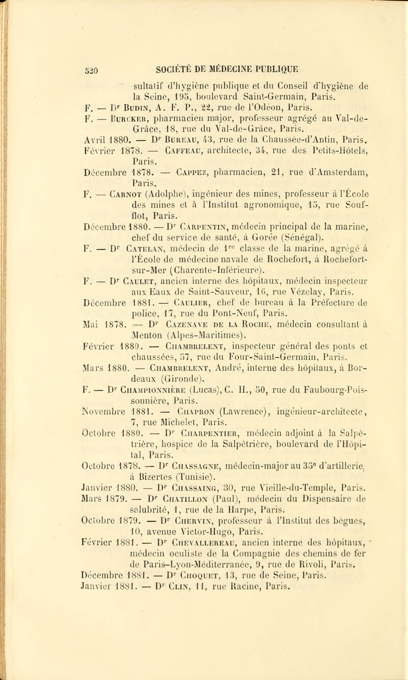 sultalif d'hygiène publique et du Conseil d'hygiène de la Seine, 195, boulevard Saint-Germain, Paris. F. — Dr Budin, A. F. P., 22, rue de l'Odéon, Paris. F. — Burcker, pharmacien major, professeur agrégé au Val-de- Grâce, 18, rue du Val-de-Grâce, Paris. Avril 1880. — Dr Bureau, 43, rue de la Chaussée-d'Antin, Paris. Février 1878. — Gaffeau, architecte, 34, rue des Petits-Hôtels, Paris. Décembre 1878. — Cappez, pharmacien, 21, rue d'Amsterdam, Paris. F. — Carnot (Adolphe), ingénieur des mines, professeur à l'École des mines et à l'Institut agronomique, 15, rue Souf- flot, Paris. Décembre 1880. — Dr Carpextin, médecin principal de la marine, chef du service de santé, à Gorée (Sénégal). F. — Dr Catelan, médecin de lre classe de la marine, agrégé à l'École de médecine navale de Bochefort, à Bochefort- sur-Mer (Charente-Inférieure). F. — Dr Caulet, ancien interne des hôpitaux, médecin inspecteur aux Eaux cle Saint-Sauveur, 16, rue Vézelay, Paris. Décembre 1881. — Caulier, chef de bureau à la Préfecture de police, 17, rue du Pont-Neuf, Paris. Mai 1878. — Dr Cazenave de la Boche, médecin consultant à Menton (Alpes-Maritimes). Février 1880. — Ciiambrelent, inspecteur général des ponts et chaussées, 57, rue du Four-Saint-Germain, Paris. Mars 1880. — Ciiambrelent, André, interne des hôpitaux, à Bor- deaux (Gironde). F. — Dr Ciiampionnière (Lucas), C. IL, 50, rue du Faubourg-Pois- sonnière, Paris. Novembre 1881. — Ciiapron (Lawrence), ingénieur-architecte, 7, rue Michelet, Paris. Octobre 1880. — D1' Charpentier, médecin adjoint à la Salpè- trière, hospice de la Salpètrière, boulevard de l'Hôpi- tal, Paris. Octobre 1878. — Dr Ciiassagne, médecin-major au 35a d'artillerie, à Bizertes (Tunisie). Janvier 1880. — Dr Ciiassaing, 30, rue Yieille-du-Temple, Paris. Mars 1879. — Dr Chatillon (Paul), médecin du Dispensaire de salubrité, 1, rue de la Harpe, Paris. Octobre 1879. — Dr Chervin, professeur à l'Institut des bègues, 10, avenue Victor-Hugo, Paris. Février 1881. — Dr Chevallereau, ancien interne des hôpitaux, médecin oculiste de la Compagnie des chemins de fer de Paris-Lyon-Méditerrancc, 9, rue de Rivoli, Paris. Décembre 1881. — Dr Ciioquet, 13, rue de Seine, Paris. Janvier 1881. — Dr Clin, II, rue Racine, Paris.