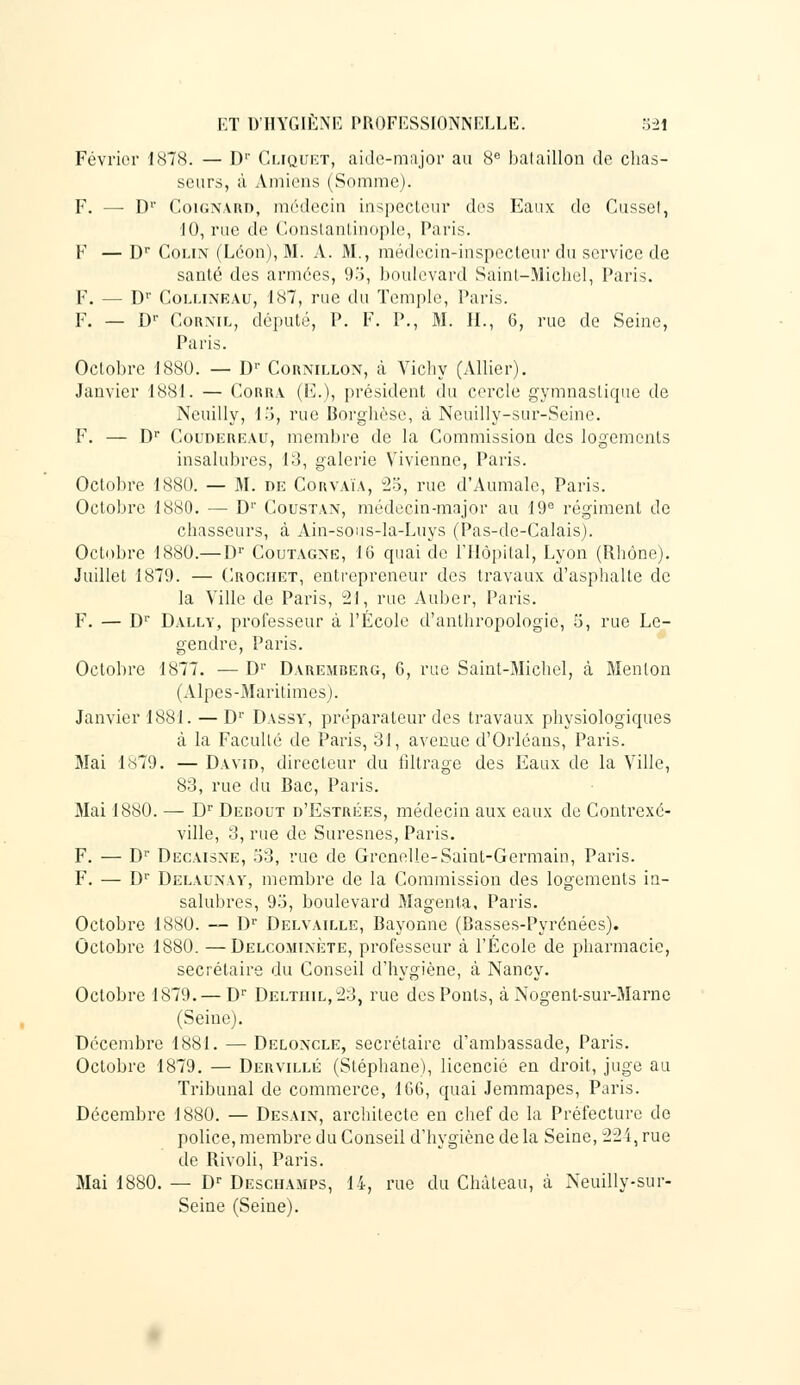 Février 1878. — Dr Cliquet, aide-major au 8e bataillon de chas- seurs, à Amiens (Somme). F. — D'* Coignard, médecin inspecteur des Eaux de Cusset, 10, rue de Constantinople, Paris. F — Dr Colin (Léon), M. A. M., médecin-inspecteur du service de santé des armées, 9o, boulevard Saint-Michel, Paris. F. — Dr Collineau, 187, rue du Temple, Paris. F. — Dr Cornil, député, 1'. F. P., M. IL, 6, rue de Seine, Paris. Octobre 1880. — D1' Cornillon, à Vichy (Allier). Janvier 1881. — Corra (E.), président du cercle gymnastique de Neuilly, 15, rue Borghèse, à Neuilly-sur-Seine. F. — Dr Coudereau, membre de la Commission des logements insalubres, 13, galerie Vivienne, Paris. Octobre 1880. — M. de Corvaïa, 25, rue d'Aumale, Paris. Octobre 1880. — D1' Coustan, médecin-major au 19° régiment de chasseurs, à Ain-sous-la-Luys (Pas-de-Calais). Octobre 1880.— I)1' Coutagne, 16 quai de l'Hôpital, Lyon (Rhône). Juillet 1879. — Crochet, entrepreneur des travaux d'asphalte de la Ville de Paris, 21, rue Auber, Paris. F. — Dr Dally, professeur à l'École d'anthropologie, 5, rue Le- gendre, Paris. Octobre 1877. — D1' Daremberg, 6, rue Saint-Michel, à Menton (Alpes-Maritimes). Janvier 1881. —Dr Dassy, préparateur des travaux physiologiques à la Faculté de Paris, 31, avenue d'Orléans, Paris. Mai 1879. — David, directeur du filtrage des Eaux de la Ville, 83, rue du Bac, Paris. Mai 1880. — Dr Dedout d'Estrées, médecin aux eaux de Contrexc- ville, 3, rue de Suresnes, Paris. F. — Dr Decaisne, 53, rue de Grenelle-Saint-Germain, Paris. F. — Dr Delaunay, membre de la Commission des logements in- salubres, 93, boulevard Magenta, Paris. Octobre 1880. — Dr Delvaille, Bayonne (Basses-Pyrénées). Octobre 1880. —Delcomixète, professeur à l'École de pharmacie, secrétaire du Conseil d'hygiène, à Nancy. Octobre 1879. — Dr Deltiiil,23, rue des Ponts, à Nogent-sur-Marne (Seine). Décembre 1881. — Deloxcle, secrétaire d'ambassade, Paris. Octobre 1879. — Dervillé (Stéphane), licencié en droit, juge au Tribunal de commerce, 1GG, quai Jemmapes, Paris. Décembre 1880. — Desain, architecte en chef de la Préfecture de police, membre du Conseil d'hygiène de la Seine, 22i, rue de Rivoli, Paris. Mai 1880. — Dr Deschamps, 14, rue du Château, à Neuilly-sur- Seine (Seine).