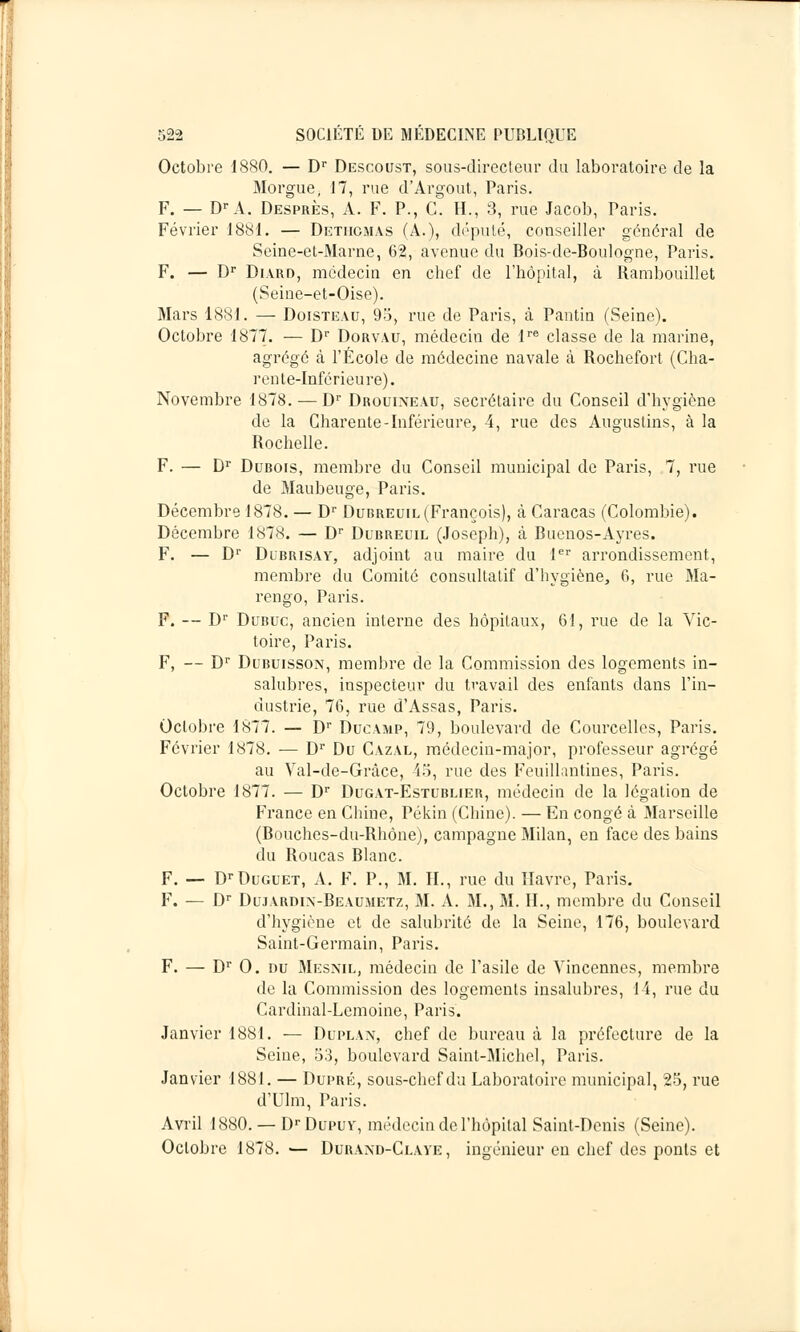 Octobre 1880. — Dr Desooust, sous-directeur du laboratoire de la Morgue, 17, rue d'Argout, Paris. F. — Dr A. Desprès, A. F. P., C. H., 3, rue Jacob, Paris. Février 1881. — Detiicmas (A.), député, conseiller général de Seine-et-Marne, 62, avenue du Bois-de-Boulogne, Paris. F. — Dr Diard, médecin en chef de l'hôpital, à Rambouillet (Seine-et-Oise). Mars 1881. — Doisteau, 95, rue de Paris, à Pantin (Seine). Octobre 1877. — Dr Dorvau, médecin de lre classe de la marine, agrégé à l'École de médecine navale à Rochefort (Cha- rente-Inférieure). Novembre 1878. — Dr Drouineau, secrétaire du Conseil d'hygiène de la Charente-Inférieure, 4, rue des Auguslins, à la Rochelle. F. — Dr Dubois, membre du Conseil municipal de Paris, 7, rue de Maubeuge, Paris. Décembre 1878. — Dr Dubreuil (François), à Caracas (Colombie). Décembre 1878. — Dr Dubreuil (Joseph), à Buenos-Ayres. F. — D1' Dubrisay, adjoint au maire du 1er arrondissement, membre du Comité consultatif d'hygiène, G, rue Ma- rengo, Paris. F. — Dr Dubuc, ancien interne des hôpitaux, 61, rue de la Vic- toire, Paris. F, — Dr Dubuisson, membre de la Commission des logements in- salubres, inspecteur du travail des enfants dans l'in- dustrie, 76, rue d'Assas, Paris. Octobre 1877. — Dr Ducamp, 79, boulevard de Courcelles, Paris. Février 1878. — Dr Du Cazal, médecin-major, professeur agrégé au Val-de-Gràce, 45, rue des Feuillantines, Paris. Octobre 1877. — Dr Dugat-Estublier, médecin de la légation de France en Chine, Pékin (Chine). — En congé à Marseille (Bouches-du-Rhône), campagne Milan, en face des bains du Roucas Blanc. F. — DfDuguet, A. F. P., M. IL, rue du Havre, Paris. F. — Dr Dujardix-Beaumetz, M. A. M., M. IL, membre du Conseil d'hygiène et de salubrité de la Seine, 176, boulevard Saint-Germain, Paris. F. — Dr 0. nu Mesnil, médecin de l'asile de Vincennes, membre de la Commission des logements insalubres, 14, rue du Cardinal-Lemoine, Paris. Janvier 1881. — Duplan, chef de bureau à la préfecture de la Seine, 53, boulevard Saint-Michel, Paris. Janvier 1881. — Dupré, sous-chef du Laboratoire municipal, 25, rue d'Ulm, Paris. Avril 1880. — DpDupuv, médecin de l'hôpital Saint-Denis (Seine). Octobre 1878. — Durand-Claye , ingénieur en chef des ponts et