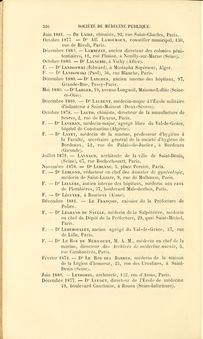 Juin 1881. — De Laire, chimiste, 92, rue Saint-Charles, Paris. Octobre 1877. — D1' Alf. La.mouroux, conseiller municipal, 150, rue de Rivoli, Paris. Décembre 1880. —Lambezat, ancien directeur des colonies péni- tentiaires, 11, rue Plinion, à. Neuilly-sur-Marne (Seine). Octobre 1880. — Dr Lalaubie, à Vichy (Allier). F. — Dr Landoswki (Edward), à Mustapha Supérieur, Alger. F. — Dr Landowski (Paul), 36, rue Blanche, Paris. Décembre 1880. — Dr Larcher, ancien interne des hôpitaux, 97, Grande-Rue, Passy-Paris. Mai 1880. —D-Larger, 19, avenue Longueil, Maisons-Laffite (Seine- et-Oise). Décembre 1880. — Dr Laurent, médecin-major à l'École militaire d'infanterie à Saint-Maixent (Deux-SèAfres). Octobre 1878. — Lauth, chimiste, directeur de la manufacture de Sèvres, 2, rue de Fleurus, Paris. F. —■ Dr Laveran, médecin-major, agrégé libre du Val-de-Grâce, hôpital de Constantine (Algérie). F. — Dr Layet, médecin de la marine, professeur d'hygiène à la Faculté, secrétaire général de la société d'hygiène de Bordeaux, 42, rue du Palais-de-Juslice , à Bordeaux (Gironde). Juillet 1879. — Laynaud, architecte de la ville de Saint-Denis, (Seine), 67, rue Rochechouart, Paris. Novembre 1878. — Dr Leblanc, 5, place Pereire, Paris. F. — Dr Leblond, rédacteur en chef des Annales de gynécologie, médecin de Saint-Lazare, 9, rue de Mulhouse, Paris. F. — Dr Leclère, ancien interne des hôpitaux, médecin aux eaux de Plombières, 37, boulevard Malesherbes, Paris. F. — Dr Lécuyer, à Baurieux (Aisne). Décembre 1881. — Le François, caissier de la Préfecture de Police. F. — Dr Legrand du Saulle, médecin de la Salpètrière, médecin en chef du Dépôt de la Préfecture, 29, quai Saint-Michel, Paris. F. — Dr Lereboullet, ancien agrégé du Val-de-Grâce, 37, rue de Lille, Paris. F. — Dr Le Roy de Méricourt, M. A. M., médecin en chef de la marine, directeur des Archives de médecine navale, 5, rue Cambacérès, Paris. Février 1879. — Dr Le Roy des Barres, médecin de la maison de la Légion d'honneur, 24, rue des Ursulines, à Saint- Denis (Seine;. Juin 1880. — Lethorel, architecte, 132, rue d'Assas, Paris. Décembre 1877. — D1' Leudet, directeur de l'École de médecine 49, boulevard Cauchoise, à Rouen (Seine-Inférieure).