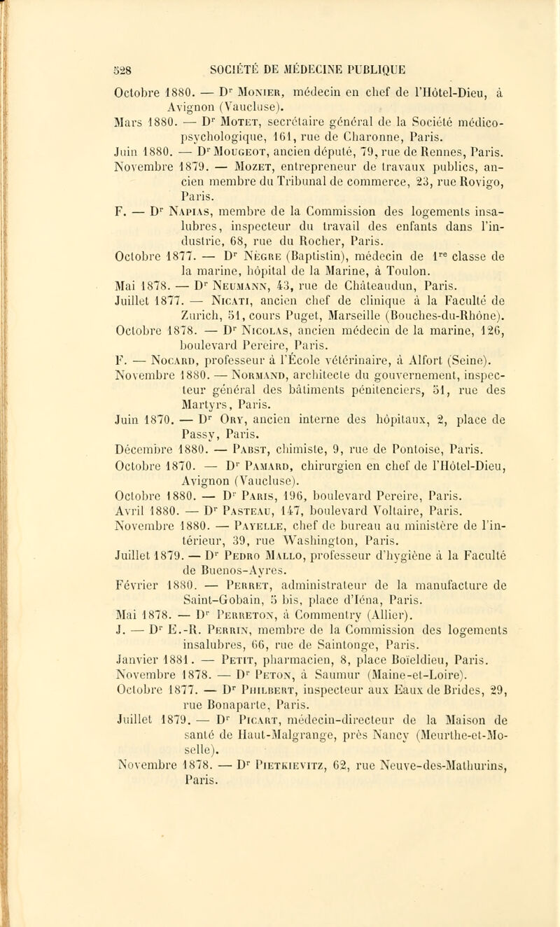 Octobre 1880. — Dr Monier, médecin en chef de l'IIôtel-Dieu, à Avignon (Vaucluse). Mars 1880. — Dr Motet, secrétaire général de la Société médico- psychologique, 161, rue de Charonne, Paris. Juin 1880. — DrMouGEOT, ancien député, 79, rue de Rennes, Paris. Novembre 1879. — Mozet, entrepreneur de travaux publics, an- cien membre du Tribunal de commerce, 23, rue Rovigo, Paris. F. — Dr Napias, membre de la Commission des logements insa- lubres, inspecteur du travail des enfants dans l'in- dustrie, 68, rue du Rocher, Paris. Octobre 1877. — Dr Nègre (Baptistin), médecin de lre classe de la marine, hôpital de la Marine, à Toulon. Mai 1878. — Dr Neumann, 43, rue de Chàteaudun, Paris. Juillet 1877. — Nicati, ancien chef de clinique à la Faculté de Zurich, 51, cours Puget, Marseille (Bouches-du-Rhône). Octobre 1878. — Dr Nicolas, ancien médecin de la marine, 126, boulevard Pereire, Paris. F. — Nocard, professeur à l'École vétérinaire, à Alfort (Seine). Novembre 1880. — Normand, architecte du gouvernement, inspec- teur général des bâtiments pénitenciers, 51, rue des Martyrs, Paris. Juin 1870. — Dr Ory, ancien interne des hôpitaux, 2, place de Passy, Paris. Décembre 1880. — Pabst, chimiste, 9, rue de Pontoise, Paris. Octobre 1870. — Dr Pamard, chirurgien en chef de l'IIôtel-Dieu, Avignon (Vaucluse). Octobre 1880. — D1' Paris, 196, boulevard Pereire, Paris. Avril 1880. — Dr Pasteau, 147, boulevard Voltaire, Paris. Novembre 1880. — Payelle, chef de bureau au ministère de l'in- térieur, 39, rue Washington, Paris. Juillet 1879. — D1' Pedro Mallo, professeur d'hygiène à la Faculté de Buenos-Ayres. Février 1880. — Perret, administrateur de la manufacture de Saint-Gobain, 5 bis, place d'Iéna, Paris. Mai 1878. — Dr Perreton, à Commenlry (Allier). J. — Dr E.-R. Perrin, membre de la Commission des logements insalubres, 66, rue de Saintonge, Paris. Janvier 1881. — Petit, pharmacien, 8, place Boieldieu, Paris. Novembre 1878. — D1' Peton, à Saumur (Maine-et-Loire). Octobre 1877. — Dr Philbert, inspecteur aux Eaux de Brides, 29, rue Bonaparte, Paris. Juillet 1879. — D1' Picart, médecin-directeur de la Maison de santé de Haut-Malgrange, près Nancy (Meurthe-et-Mo- selle). Novembre 1878. — Dr Pietkievitz, 62, rue Neuve-des-Mathurins, Paris.