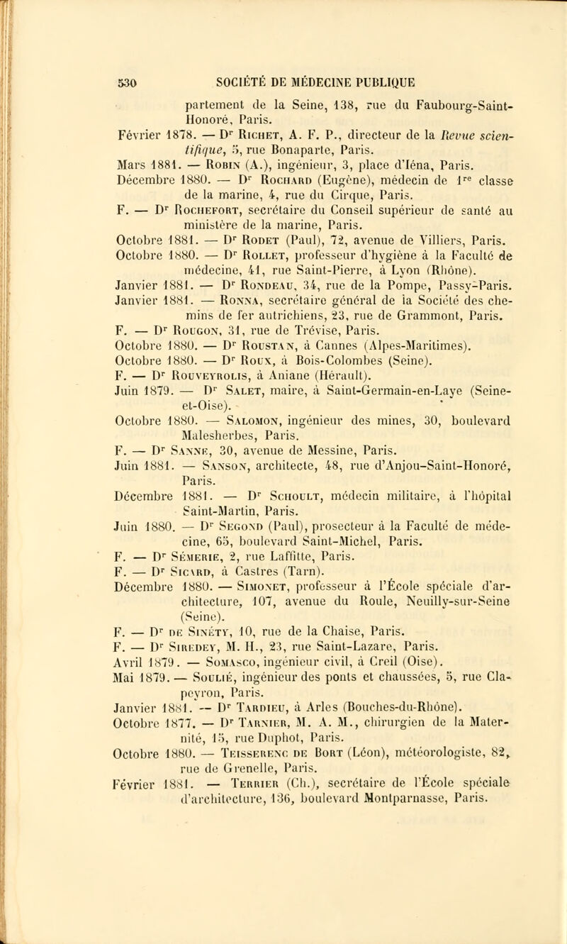 partement de la Seine, 138, rue du Faubourg-Saint- Honoré, Paris. Février 1878. — Dr Richet, A. F. P., directeur de la Revue scien- tifique, 5, rue Bonaparte, Paris. Mars 1881. — Robin (A.), ingénieur, 3, place d'Iéna, Paris. Décembre 1880. — Dr Rociiard (Eugène), médecin de lre classe de la marine, 4, rue du Cirque, Paris. F. — Dr Hochefort, secrétaire du Conseil supérieur de santé au ministère de la marine, Paris. Octobre 1881. — Dr Rodet (Paul), 72, avenue de Villiers, Paris. Octobre 1880. — Dr Rollet, professeur d'hygiène à la Faculté de médecine, 41, rue Saint-Pierre, à Lyon (Rhône). Janvier 1881. — Dr Rondeau, 34, rue de la Pompe, Passy-Paris. Janvier 1881. — Ronna, secrétaire général de la Société des che- mins de fer autrichiens, 23, rue de Grammont, Paris. F. — Dr Rougon, 31, rue de Trévise, Paris. Octobre 1880. — Dr Roustan, à Cannes (Alpes-Maritimes). Octobre 1880. — Dr Roux, à Bois-Colombes (Seine). F. — Dr Rouveyrolis, à Aniane (Hérault). Juin 1879. — Dr Salet, maire, à Saint-Germain-en-Laye (Seine- et-Oise). Octobre 1880. — Salomon, ingénieur des mines, 30, boulevard Malesherbes, Paris. F. — Dr Sanne, 30, avenue de Messine, Paris. Juin 1881. — Sanson, architecte, 48, rue d'Anjou-Saint-Honoré, Paris. Décembre 1881. — Dr Schoult, médecin militaire, à l'hôpital Saint-Martin, Paris. Juin 1880. — Dr Segond (Paul), prosecteur à la Faculté de méde- cine, 63, boulevard Saint-Michel, Paris. F. — Dr Sémerie, 2, rue Laffitte, Paris. F. — Dr Sicvrd, à Castres (Tarn). Décembre 1880. — Simo.net, professeur à l'École spéciale d'ar- chitecture, 107, avenue du Roule, Neuilly-sur-Seine (Seine). F. — Dr de Sinétv, 10, rue de la Chaise, Paris. F. — Dr Siredey, M. H., 23, rue Saint-Lazare, Paris. Avril 1879. — Somasco, ingénieur civil, à Creil (Oise). Mai 1879.— Soulié, ingénieur des ponts et chaussées, 5, rue Cla- peyron, Paris. Janvier 1881. — Dr Tardieu, à Arles (Bouches-du-Rhône). Octobre 1877. — Dr Tarnier, M. A. M., chirurgien de la Mater- nité, 15, rue Duphot, Paris. Octobre 1880. — Tkisserenc de Bort (Léon), météorologiste, 82» rue de Grenelle, Paris. Février 1881. — Terrier (Ch.), secrétaire de l'École spéciale d'architecture, 136, boulevard Montparnasse, Paris.