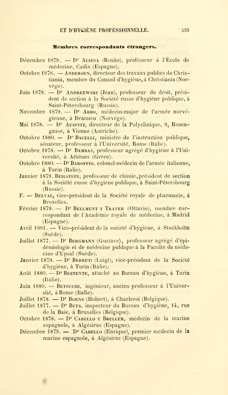 Membres correspondants étrangers. Décembre 1879. —I)r Alsina (Benito), professeur à l'Ecole de médecine, Cadix (Espagne). Octobre 1878. — Andersen, directeur des travaux publics de Chris- tiania, membre du Conseil d'hygiène, à Christiania (Nor- vège). Juin 1879. — Dr Andreewski (Jean), professeur de droit, prési- dent de section à la Société russe d'hygiène publique, à Saint-Pétersbourg (Russie). Novembre 1879. — Dr Arbo, médecin-major de l'armée norvé- gienne, à Dramien (Norvège). Mai 1878. — Dr Auspitz, directeur de la Polyclinique, 8, Rosen- gasse, à Vienne (Autriche). Octobre 1880. — Dr Bacelli, ministre de l'instruction publique, sénateur, professeur à l'Université, Rome (Italie). Octobre 1878. — Dr Bambas, professeur agrégé d'hygiène à l'Uni- versité, à Athènes (Grèce). Ootobre 1880. — Dr Baroffio, colonel-médecin de l'armée italienne, à Turin (Italie). Janvier 1879. Beilstein, professeur de chimie,président de section à la Société russe d'hygiène publique, à Saint-Pétersbourg (Russie). F. — Belval, vice-président de la Société royale de pharmacie, à Bruxelles. Février 1879. — D1' Bellmunt y Traver (Otlavio), membre cor- respondant de l'Académie royale de médecine, à Madrid (Espagne). Avril 1881. — Vice-président de la société d'hygiène, à Stockholm (Suède). Juillet 1877. — Dr Bergmann (Gustave), professeur agrégé d'épi- démiologie et de médecine publique à la Faculté de méde- cine d'Upsal (Suède). Janvier 1879. — Dr Berruti (Luigi), vice-président de la Société d'hygiène, à Turin (Italie). Août 1880. — DrBESTENTE, attaché au Bureau d'hygiène, à Turin (Italie). Juin 1880. — Betocchi, ingénieur, ancien professeur à l'Univer- sité, à Rome (Italie). Juillet 1878. — Dr Boens (Hubert), à Charleroi (Belgique). Juillet 1877. — Dr Buys, inspecteur du Bureau d'hygiène, 14, rue de la Baie, à Bruxelles (Belgique). Octobre 1878. — Dr Cabello y Bruller, médecin de la marine espagnole, à Algésiras (Espagne). Décembre 1879. — Dr Cabello (Enrique), premier médecin de la marine espagnole, à Algésiras (Espagne).