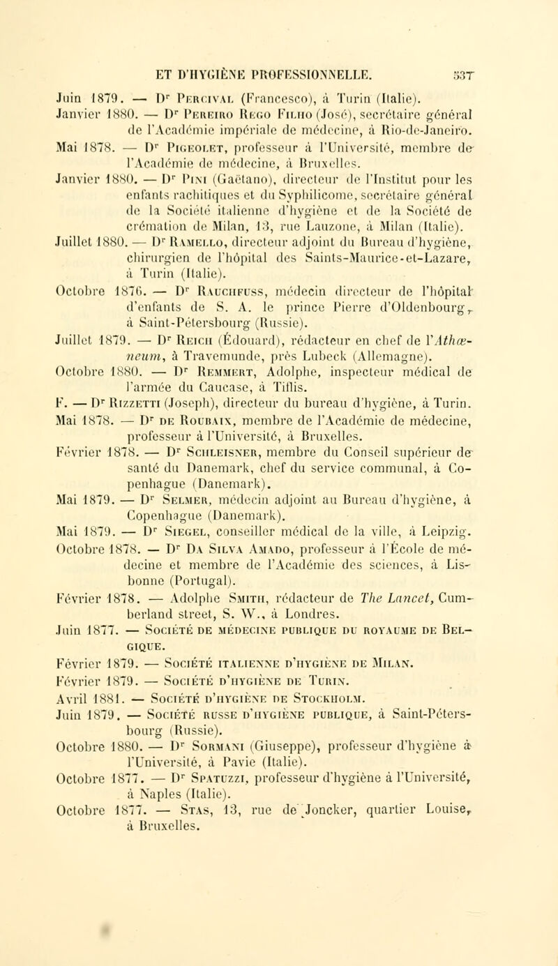 Juin 1870. — Dr Percivàl (Francesco), à Turin (Italie). Janvier 1880. — Dr Pereiro Rego Filho (José), secrétaire général de l'Académie impériale de médecine, à Rio-de-Janeiro. Mai 1878. — I)r Pigeolet, professeur à l'Université, membre de l'Académie de médecine, à Bruxelles. Janvier 1880. — I)r Pini (Gaétano). directeur de l'Institut pour les enfants rachitiqu.es et du Syphilicome, secrétaire général de la Société italienne d'hygiène et de la Société de crémation de Milan, 13, rue Lauzone, à Milan (Italie). Juillet 1880. — Dr Rvmello, directeur adjoint du Bureau d'hygiène, chirurgien de l'hôpital des Saints-Maurice-et-Lazare, à Turin (Italie). Octobre 1876. — Dr Rauchfuss, médecin directeur de l'hôpital d'enfants de S. A. le prince Pierre d'Oldenbourgr à Saint-Pétersbourg (Russie). Juillet 1879. — Dr Reich (Edouard), rédacteur en chef de Y Athee- neum, à Travemunde, près Lubcck (Allemagne). Octobre 1880. — Dr Remmert, Adolphe, inspecteur médical de l'armée du Caucase, à Titlis. F. — Dr Rizzetti (Joseph), directeur du bureau d'hygiène, à Turin. Mai 1878. — Dr de Roubaix, membre de l'Académie de médecine, professeur à l'Université, à Bruxelles. Février 1878. — Dr Schleisner, membre du Conseil supérieur de- santé du Danemark, chef du service communal, à Co- penhague (Danemark). Mai 1879. — Dr Selmer, médecin adjoint au Bureau d'hygiène, à Copenhague (Danemark). Mai 1879. — Dr Siegel, conseiller médical de la ville, à Leipzig. Octobre 1878. — Dr Da Silva Amado, professeur à l'École de mé- decine et membre de l'Académie des sciences, à Lis- bonne (Portugal). Février 1878. — Adolphe Smith, rédacteur de The Lancet, Cum- berland street, S. W., à Londres. Juin 1877. — Société de médecine publique du royaume de Bel- gique. Février 1879. — Société italienne d'hygiène de Milan. Février 1879. — Société d'hygiène de Turin. Avril 1881. — Société d'hygiène de Stockholm. Juin 1879. — Société russe d'hygiène publique, à Saint-Péters- bourg (Russie). Octobre 1880. — Dr Sormani (Giuseppe), professeur d'hygiène à l'Université, à Pavie (Italie). Octobre 1877. — Dr Spatuzzi, professeur d'hygiène à l'Université, à Naples (Italie). Octobre 1877. — Stas, 13, rue de Joncker, quartier Louise, à Bruxelles.