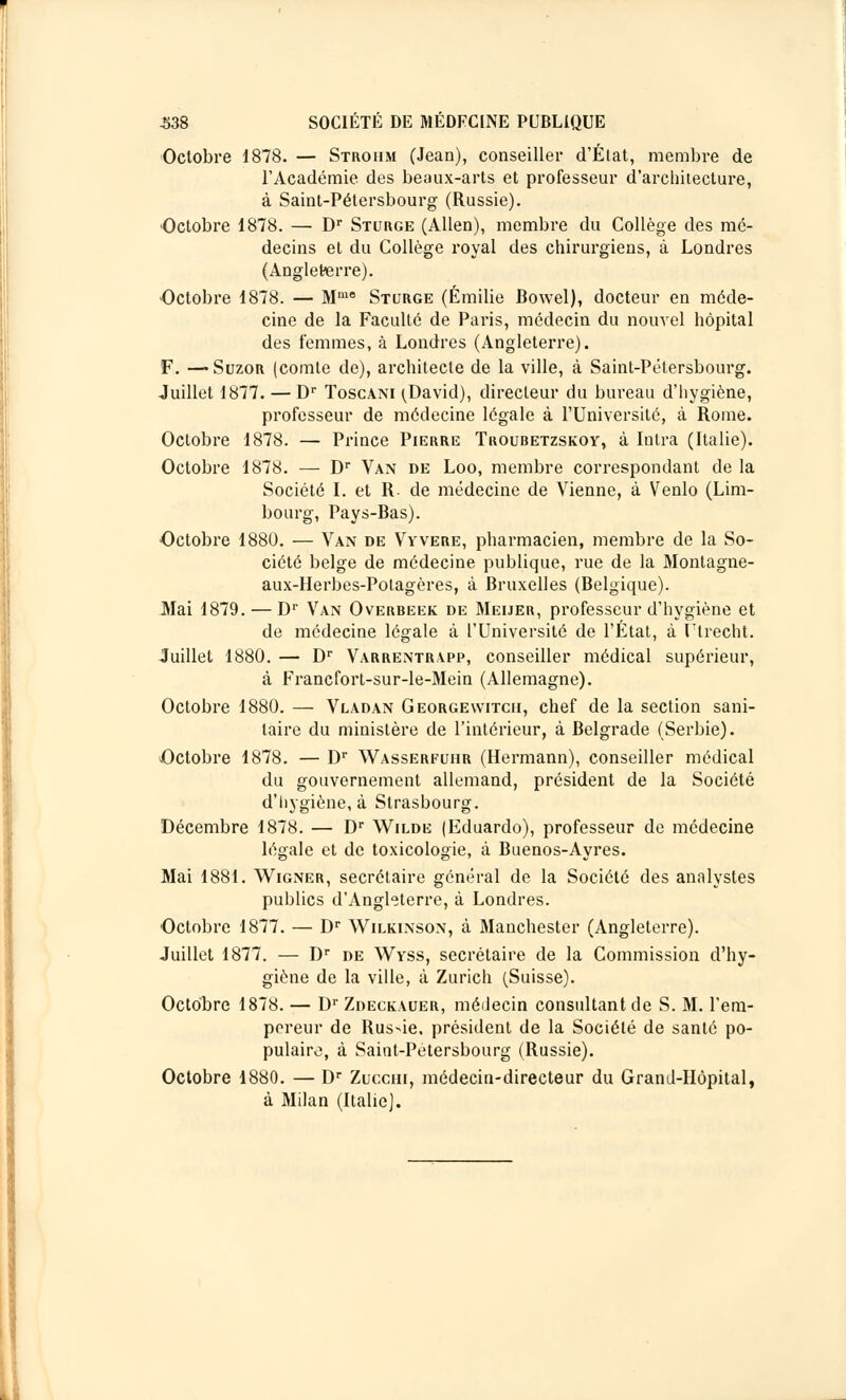 Octobre 1878. — Strohm (Jean), conseiller d'État, membre de l'Académie des beaux-arts et professeur d'architecture, à Saint-Pétersbourg (Russie). •Octobre 1878. — Dr Sturge (Allen), membre du Collège des mé- decins et du Collège royal des chirurgiens, à Londres (Angleterre). Octobre 1878. — Mm8 Sturge (Emilie Bowel), docteur en méde- cine de la Faculté de Paris, médecin du nouvel hôpital des femmes, à Londres (Angleterre). F. — Suzor (comte de), architecte de la ville, à Saint-Pétersbourg. Juillet 1877. — Dr Toscani (J)avid), directeur du bureau d'hygiène, professeur de médecine légale à l'Université, à Rome. Octobre 1878. — Prince Pierre Troubetzskoy, à Intra (Italie). Octobre 1878. — Dr Van de Loo, membre correspondant de la Société I. et R- de médecine de Vienne, à Venlo (Lim- bourg, Pays-Bas). Octobre 1880. — Van de Vyvere, pharmacien, membre de la So- ciété belge de médecine publique, rue de la Montagne- aux-Herbes-Potagères, à Bruxelles (Belgique). Mai 1879. — Dr Van Overbeek de Meijer, professeur d'hygiène et de médecine légale à l'Université de l'État, à Utrecht. Juillet 1880. — Dr Varrentrapp, conseiller médical supérieur, à Francfort-sur-le-Mein (Allemagne). Octobre 1880. — Vladan Georgewitcii, chef de la section sani- taire du ministère de l'intérieur, à Belgrade (Serbie). Octobre 1878. — Dr Wasserfohb (Hermann), conseiller médical du gouvernement allemand, président de la Société d'hygiène, à Strasbourg. Décembre 1878. — Dr Wilde (Eduardo), professeur de médecine légale et de toxicologie, à Buenos-Ayres. Mai 1881. Wigner, secrétaire général de la Société des analystes publics d'Angleterre, à Londres. Octobre 1877. — Dr Wilkinson, à Manchester (Angleterre). Juillet 1877. — Dr de Wyss, secrétaire de la Commission d'hy- giène de la ville, à Zurich (Suisse). Octobre 1878. — Dr Zdeckauer, médecin consultant de S. M. l'em- pereur de Russie, président de la Société de santé po- pulaire, à Saint-Pétersbourg (Russie). Octobre 1880. — Dr Zuccm, médecin-directeur du Grand-Hôpital, à Milan (Italie).