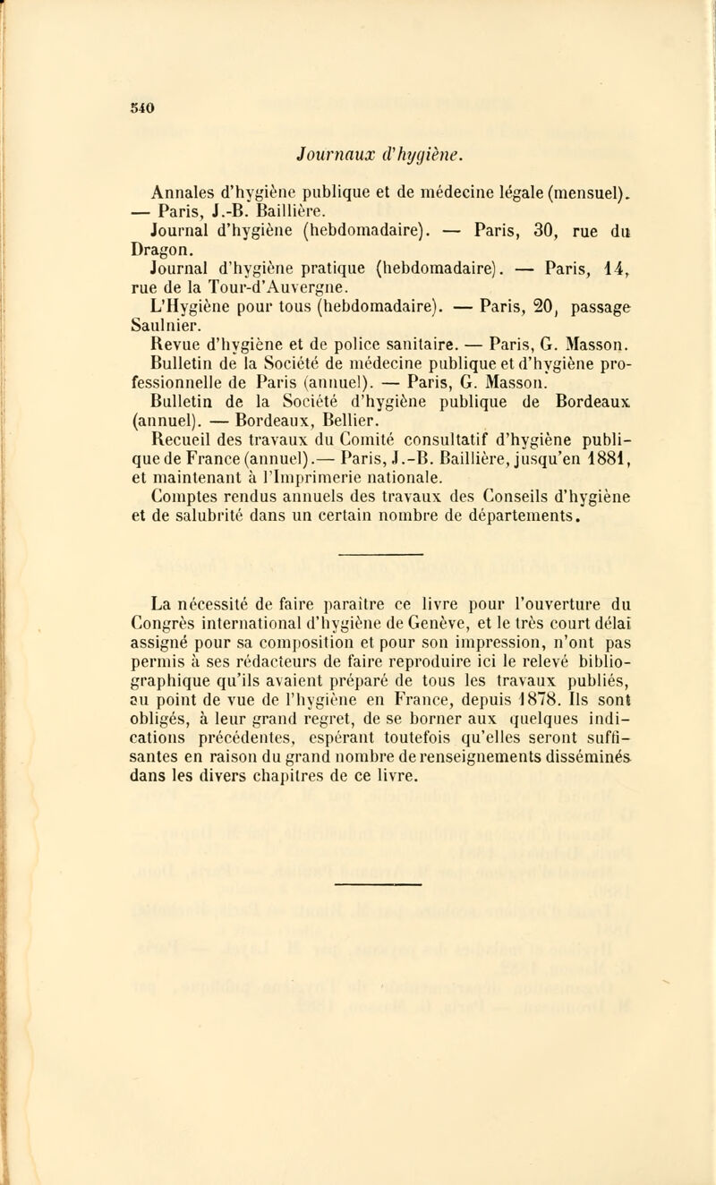 Journaux d'hygiène. Annales d'hygiène publique et de médecine légale (mensuel). — Paris, J.-B. Baillière. Journal d'hygiène (hebdomadaire). — Paris, 30, rue du Dragon. Journal d'hygiène pratique (hebdomadaire). — Paris, 14r rue de la Tour-d'Auvergne. L'Hygiène pour tous (hebdomadaire). — Paris, 20, passage Saulnier. Revue d'hygiène et de police sanitaire. — Paris, G. Masson. Bulletin de la Société de médecine publique et d'hygiène pro- fessionnelle de Paris (annuel). — Paris, G. Masson. Bulletin de la Société d'hygiène publique de Bordeaux (annuel). — Bordeaux, Bellier. Recueil des travaux du Comité consultatif d'hygiène publi- que de France (annuel).— Paris, J.-B. Baillière, jusqu'en 1881, et maintenant à l'Imprimerie nationale. Comptes rendus annuels des travaux des Conseils d'hygiène et de salubrité dans un certain nombre de départements. La nécessité de faire paraître ce livre pour l'ouverture du Congrès international d'hygiène de Genève, et le très court délai assigné pour sa composition et pour son impression, n'ont pas permis à ses rédacteurs de faire reproduire ici le relevé biblio- graphique qu'ils avaient préparé de tous les travaux publiés, su point de vue de l'hygiène en France, depuis 1878. Bs sont obligés, à leur grand regret, de se borner aux quelques indi- cations précédentes, espérant toutefois qu'elles seront suffi- santes en raison du grand nombre de renseignements disséminés dans les divers chapitres de ce livre.