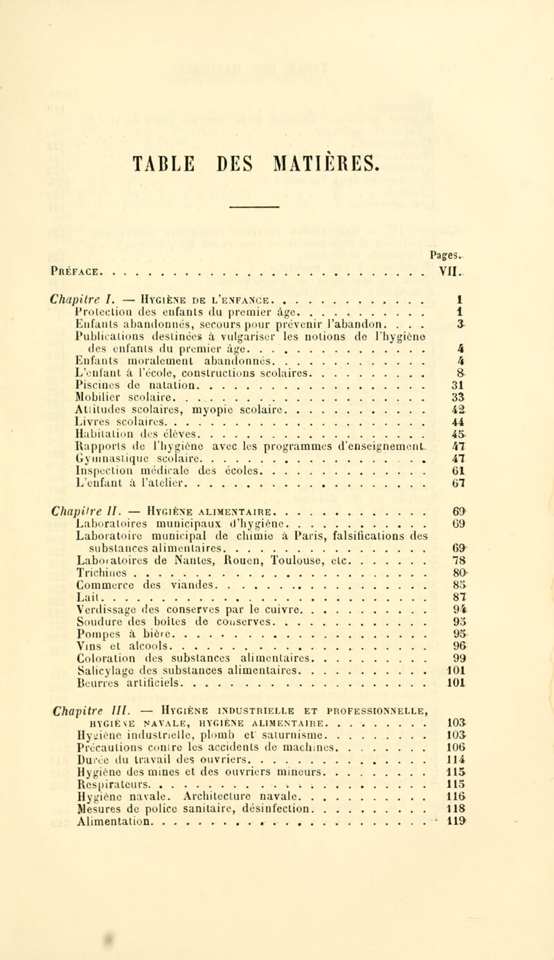 Pages. Préface VII. Chapitre I. — Hygiène de l'enfance 1 Protection des enfants du premier âge 1 Enfants abandonnés, secours pour prévenir l'abandon. ... «£ Publications destinées à vulgariser les notions de l'hygiène des enfants du premier âge 4 Enfants moralement abandonnés 4 L'enfant à l'école, constructions scolaires 8 Piscines de natation 31 Mobilier scolaire 35 Atliludcs scolaires, myopie scolaire 42 Livres scolaires 44 Habitation des élèves 45- Rapports de l'hygiène avec les programmes d'enseignement, 47 Gymnastique scolaire . . 47 Inspection médicale des écoles 61 L'enfant à l'atelier 67 Chapitre II. — Hygiène alimentaire 69 Laboratoires municipaux d'hygiène 69 Laboratoire municipal de chimie à Paris, falsifications des substances alimentaires 69- Laboialoires de Nantes, Rouen, Toulouse, ele 78 Trichines 80- Commerce des viandes 85 Lait 87 Verdissage des conserves par le cuivre 94 Soudure des boites de conserves 95 Pompes à bière 95 Vins et alcools 96 Coloration des substances alimentaires 99 Salicylagc des substances alimentaires 101 Beurres artificiels 101 Chapitre III. — Hygiène industrielle et professionnelle, HYGIÈNE NAVALE, HYGIÈNE ALIMENTAIRE 103- Hy^iénc industrielle, plomb et saturnisme 103 Précautions conirc les accidents de machines 106 Durée du travail des ouvriers 114 Hygiène des mines et des ouvriers mineurs 115 Respirateurs 115 Hygiène navale. Architecture navale 116 Mesures de police sanitaire, désinfection 118 Alimentation - 119