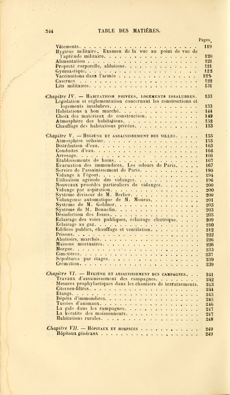 Pages> Vêtements 119 Hygiène militaire. Examen de la vue au point de vue de l'aptitude militaire 120 Alimentation 121 Propreté corporelle, ablutions 121 Gymnastique 122 Vaccinations clans l'armée 12°î» Casernes 122 Lits militaires. 131 Chapitre IV. — Habitations privées, logements insalubres. 133 Législation et réglementation concernant les constructions et logements insalubres 133 Habitations à bon marché 144 Choix des matériaux de construction 149 Atmosphère des habitations 152 Chauffage des habitations privées 153 •Chapitre V. —Hygiène et assainissement des villes 155 Atmosphère urbaine 155 Distribution d'eau 163 Conduites d'eau 166 Arrosage 166 Etablissements de bains 167 Evacuation des immondices. Les odeurs de Paris 167 Service de l'assainissement de Paris 180 Vidange à l'égout 194 Utilisation agricole des vidanges 196 Nouveaux procédés particuliers de vidanges 200 Vidange par aspiration 200 •Système diviseur de M. Berlier 200 Vidangeuse automatique de M. Mouras 201 Système de M. Goldncr , . 203 •Système de M. Bonnelîn 203 Désinfection des fosses 205 Eclairage des voies publiques, éclairage électrique 209 Eclairage au gaz 210 Edifices publics, chauffage et ventilation 212 Prisons 222 Abattoirs, marchés 226 Maisons mortuaires 226 Morgue 233 Cimetières 237 Sépultures par étages 239 Crémation 239 Chapitre VI. — Hygiène et assainissement des campagnes. . . 241 Travaux d'assainissement des campagnes 242 Mesures prophylactiques dans les chantiers de terrassements. 243 Citernes-filtres 244 Etangs 245 Dépôts d'immondices 245 Tueries d'animaux 246 La gale dans les campagnes 247 La kératite des moissonneurs 247 Habitations rurales 248 Chapitre VII. — Hôpitaux et hospices 249 Hôpitaux généraux 249