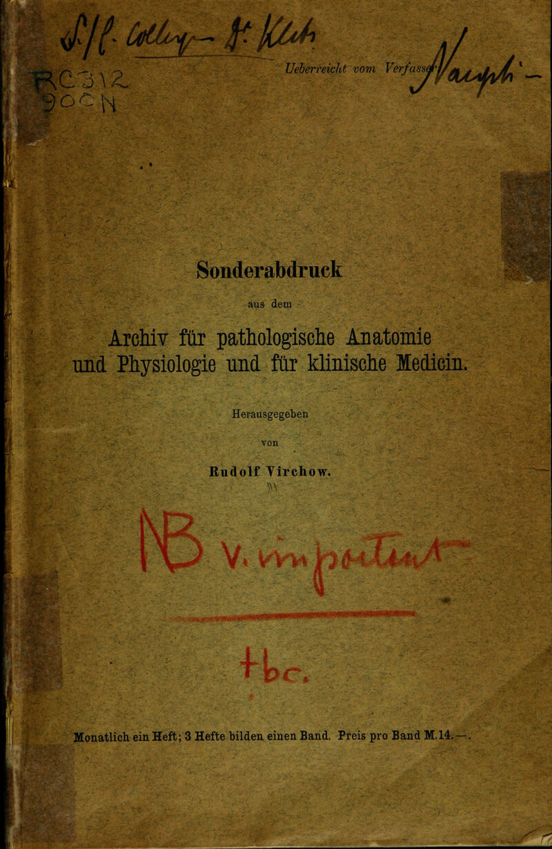 J/(. dti^- -£jCtJ%, Ueberreicht vom Verfasse N Sonderabdruck aus dem Archiv für pathologische Anatomie und Physiologie und für klinische ledicin. Herausgegeben Rudolf Virchow. V* VYWb Monatlich ein Heft; 3 Hefte bilden einen Band. Preis pro Band M.14.—.