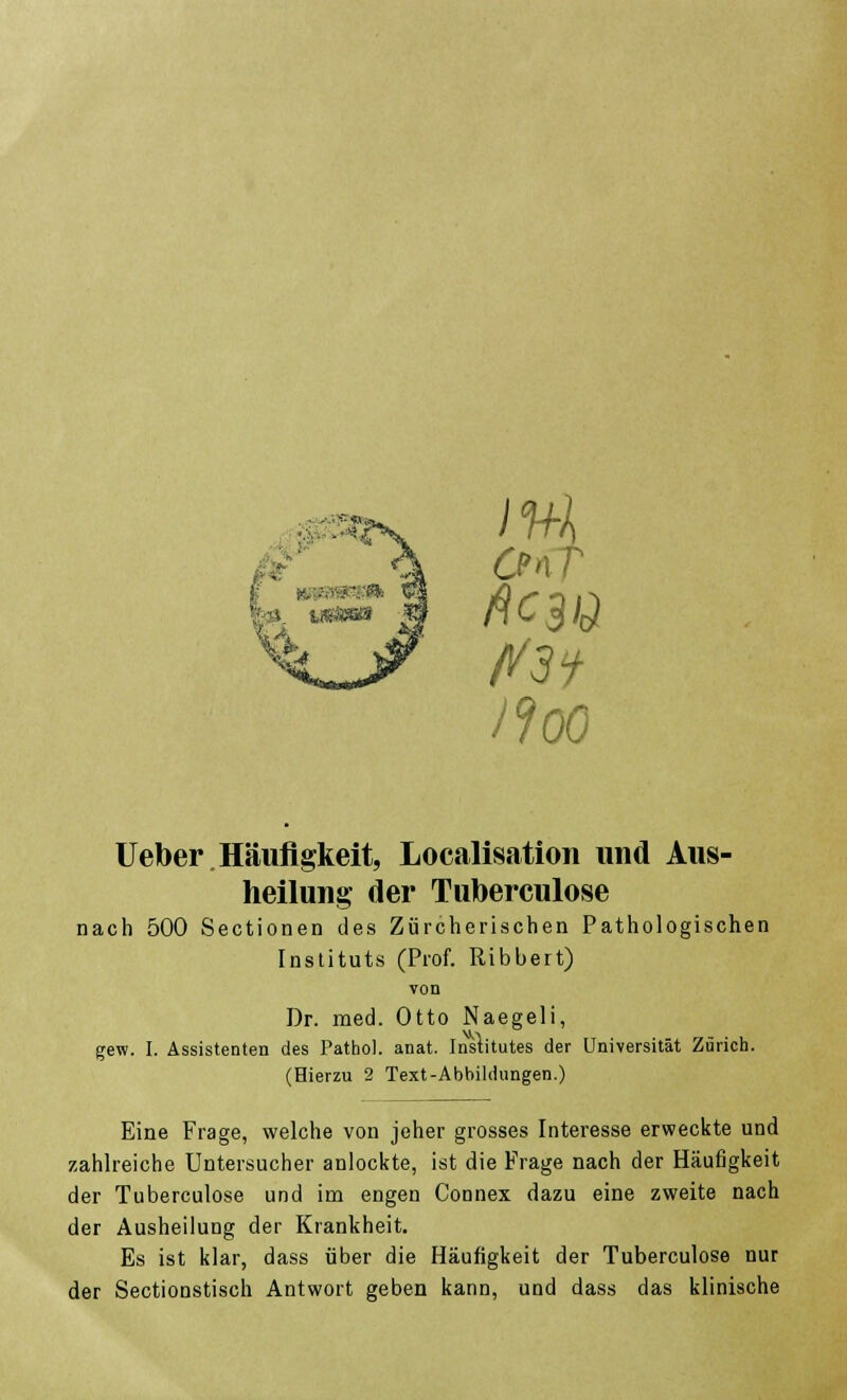 CfnT ff3} II00 Ueber Häufigkeit, Legalisation und Aus- heilung der Tuberculose nach 500 Sectionen des Zürcherischen Pathologischen Instituts (Prof. Ribbert) von Dr. med. Otto Naegeli, gew. I. Assistenten des Pathol. anat. Institutes der Universität Zürich. (Hierzu 2 Text-Abbildungen.) Eine Frage, welche von jeher grosses Interesse erweckte und zahlreiche Untersucher anlockte, ist die Frage nach der Häufigkeit der Tuberculose und im engen Connex dazu eine zweite nach der Ausheilung der Krankheit. Es ist klar, dass über die Häufigkeit der Tuberculose nur der Sectionstisch Antwort geben kann, und dass das klinische