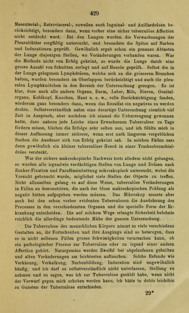 Mesenterial-, Retrovisceral-, zuweilen auch Inguinal- und Axillardrüsen be- rücksichtigt, besonders dann, wenn vorher eine sicher tuberculöse Affection nicht entdeckt ward. Bei den Lungen wurden die Verwachsungen der Pleurablätter sorgfältig untersucht, und besonders die Spitze auf Narben und Indurationen geprüft. Gewöhnlich ergab schon ein genaues Abtasten der Lunge diejenigen Stellen, wo Veränderungen vorhanden waren. War die Methode nicht von Erfolg gekrönt, so wurde die Lunge durch eine grosse Anzahl von Schnitten zerlegt und auf Heerde geprüft. Selbst die in der Lunge gelegenen Lymphdrüsen, welche sich an die grösseren Bronchen halten, wurden besonders im Oberlappen berücksichtigt und auch die pleu- ralen Lymphknötchen in den Bereich der Untersuchung gezogen. Es ist klar, dass auch alle andern Organe, Darm, Leber, Milz, Nieren, Genital- organe, Kehlkopf, Knochen, Haut u. s. w., volle Berücksichtigung fanden, wiederum ganz besonders dann, wenn das Resultat ein negatives zu werden drohte. Selbstverständlich nahm eine derartige Untersuchung ziemlich viel Zeit in Anspruch, aber nachdem ich einmal die Ueberzeugung gewonnen hatte, dass nahezu jede Leiche eines Erwachsenen Tuberculöse zu Tage fördern müsse, blieben die Erfolge sehr selten aus, und ich fühlte mich in dieser Auffassung immer sicherer, wenn erst nach längerem vergeblichen Suchen die Ausdauer sich von Erfolg gekrönt sah. In solchen Fällen sass dann gewöhnlich ein kleiner tuberculöser Heerd in einer Tracheobronchial- drüse versteckt. War der sichere makroskopische Nachweis trotz alledem nicht gelungen, so wurden alle irgendwie verdächtigen Stellen von Lunge und Drüsen nach Zenker-Fixation und Paraffineinbettung mikroskopisch untersucht, wobei die Vorsicht gebraucht wurde, möglichst viele Stellen der Objecte zu treffen. Nicht allzuselten gelang es auf diese Weise, tuberculöse Veränderungen in Fällen zu demonstriren, die nach der bloss makroskopischen Prüfung als negativ hätten aufgegeben werden müssen. Das Mikroskop musste aber auch bei den schon vorher evidenten Tuberculosen die Ausdehnung des Processes in den verschiedensten Organen und die specielle Form der Er- krankung entscheiden. Die auf solchem Wege erlangte Sicherheit belohnte reichlich die allerdings bedeutende Mühe der ganzen Untersuchung. Die Tuberculöse des menschlichen Körpers nimmt so viele verschiedene Gestalten an, ihr Fortschreiten und ihre Ausgänge sind so heterogen, dass es in nicht seltenen Fällen grosse Schwierigkeiten verursachen kann, ob ein pathologischer Process zur Tuberculöse oder zu irgend einer andern Affection gehört. Naturgemäss werden Zweifel bei abgelaufenen geheilten und alten Veränderungen am leichtesten auftauchen. Solche Befunde wie Verkäsung, Verkalkung, Narbenbildung, Induration sind ungewöhnlich häufig, und ich darf es selbstverständlich nicht unterlassen, Stellung zu nehmen und zu sagen, was ich zur Tuberculöse gezählt habe, wenn nicht der Vorwurf gegen mich erhoben werden kann, ich hätte in dubio leichthin zu Gunsten der Tuberculöse entschieden. 29*