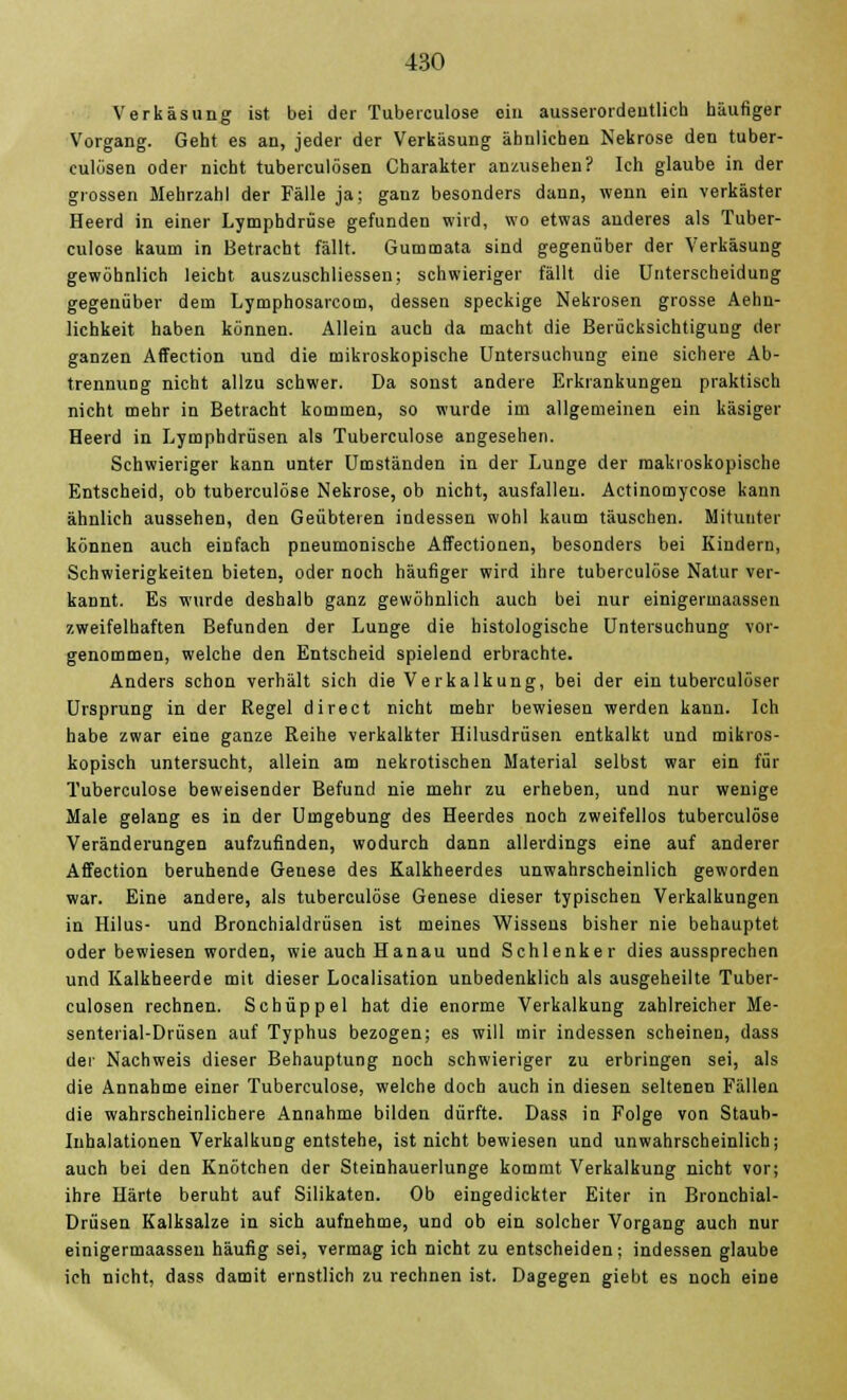 Verkäsung ist bei der Tuberculose ein ausserordentlich häufiger Vorgang. Geht es an, jeder der Verkäsung ähnlichen Nekrose den tuber- culösen oder nicht tuberculösen Charakter anzusehen? Ich glaube in der grossen Mehrzahl der Fälle ja; ganz besonders dann, wenn ein verkäster Heerd in einer Lymphdrüse gefunden wird, wo etwas anderes als Tuber- culose kaum in Betracht fällt. Gummata sind gegenüber der Verkäsung gewöhnlich leicht auszuschliessen; schwieriger fällt die Unterscheidung gegenüber dem Lymphosarcom, dessen speckige Nekrosen grosse Aehn- lichkeit haben können. Allein auch da macht die Berücksichtigung der ganzen Affection und die mikroskopische Untersuchung eine sichere Ab- trennung nicht allzu schwer. Da sonst andere Erkrankungen praktisch nicht mehr in Betracht kommen, so wurde im allgemeinen ein käsiger Heerd in Lymphdrüsen als Tuberculose angesehen. Schwieriger kann unter Umständen in der Lunge der makroskopische Entscheid, ob tuberculose Nekrose, ob nicht, ausfallen. Actinomycose kann ähnlich aussehen, den Geübteren indessen wohl kaum täuschen. Mitunter können auch einfach pneumonische Affectionen, besonders bei Kindern, Schwierigkeiten bieten, oder noch häufiger wird ihre tuberculose Natur ver- kannt. Es wurde deshalb ganz gewöhnlich auch bei nur einigermaassen zweifelhaften Befunden der Lunge die histologische Untersuchung vor- genommen, welche den Entscheid spielend erbrachte. Anders schon verhält sich die Ve rkalkung, bei der ein tuberculöser Ursprung in der Regel direct nicht mehr bewiesen werden kann. Ich habe zwar eine ganze Reihe verkalkter Hilusdrüsen entkalkt und mikros- kopisch untersucht, allein am nekrotischen Material selbst war ein für Tuberculose beweisender Befund nie mehr zu erheben, und nur wenige Male gelang es in der Umgebung des Heerdes noch zweifellos tuberculose Veränderungen aufzufinden, wodurch dann allerdings eine auf anderer Affection beruhende Genese des Kalkheerdes unwahrscheinlich geworden war. Eine andere, als tuberculose Genese dieser typischen Verkalkungen in Hilus- und Bronchialdrüsen ist meines Wissens bisher nie behauptet oder bewiesen worden, wie auch Hanau und Schlenker dies aussprechen und Kalkheerde mit dieser Localisation unbedenklich als ausgeheilte Tuber- culosen rechnen. Schüppel hat die enorme Verkalkung zahlreicher Me- senterial-Drüsen auf Typhus bezogen; es will mir indessen scheinen, dass der Nachweis dieser Behauptung noch schwieriger zu erbringen sei, als die Annahme einer Tuberculose, welche doch auch in diesen seltenen Fällen die wahrscheinlichere Annahme bilden dürfte. Dass in Folge von Staub- Inhalationen Verkalkung entstehe, ist nicht bewiesen und unwahrscheinlich; auch bei den Knötchen der Steinhauerlunge kommt Verkalkung nicht vor; ihre Härte beruht auf Silikaten. Ob eingedickter Eiter in Bronchial- Drüsen Kalksalze in sich aufnehme, und ob ein solcher Vorgang auch nur einigermaassen häufig sei, vermag ich nicht zu entscheiden; indessen glaube ich nicht, dass damit ernstlich zu rechnen ist. Dagegen giebt es noch eine