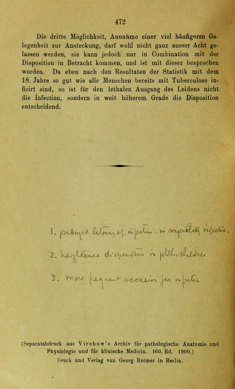 Die dritte Möglichkeit, Annahme einer viel häufigeren Ge- legenheit zur Ansteckung, darf wohl nicht ganz ausser Acht ge- lassen werden, sie kann jedoch nur in Combination mit der Disposition in Betracht kommen, und ist mit dieser besprochen worden. Da eben nach den Resultaten der Statistik mit dem 18. Jahre so gut wie alle Menschen bereits mit Tuberculose in- ficirt sind, so ist für den lethalen Ausgang des Leidens nicht die Infection, sondern in weit höherem Grade die Disposition entscheidend. (Separatabdruck aus Virchow's Archiv für pathologische Anatomie und Physiologie und für klinische Medicin. 160. Bd. 1900.) Druck und Verlag von Georg Reimer in Berlin.