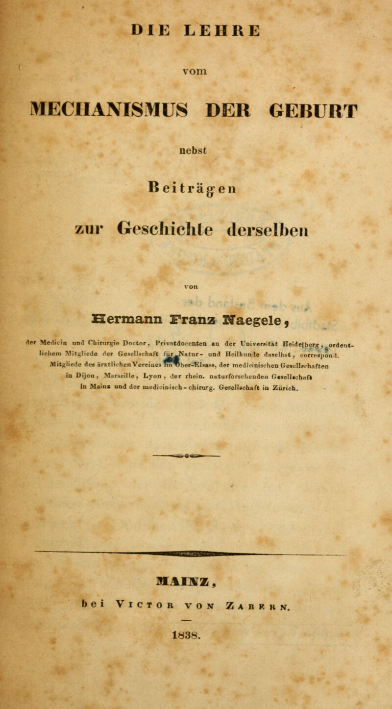 vom MECHANISMUS DER GEBURT nebst Beiträgen zur Geschichte derselben Hermann Franz Naegele, der Me.licin und Chirurgie Doctor, Privatdocenten an der Universität Heidelberg, ordent- liehen» Mitglied« Her Gesellschaft fürJfatur- und Heilkunde daselbst, correspond. Mituliede de* ärztlichen Vereines Tm^ber-EIsass, der medicinischen Gesellschaften in Dijon, Marseille, Lyon, der rhein. naturforschenden G«sell»chafl in Main» und der inedicinisch-chirurg. Gesellschaft in Zürich. MA1\Z 3 bei Victor von Z a b k k n. 1838.