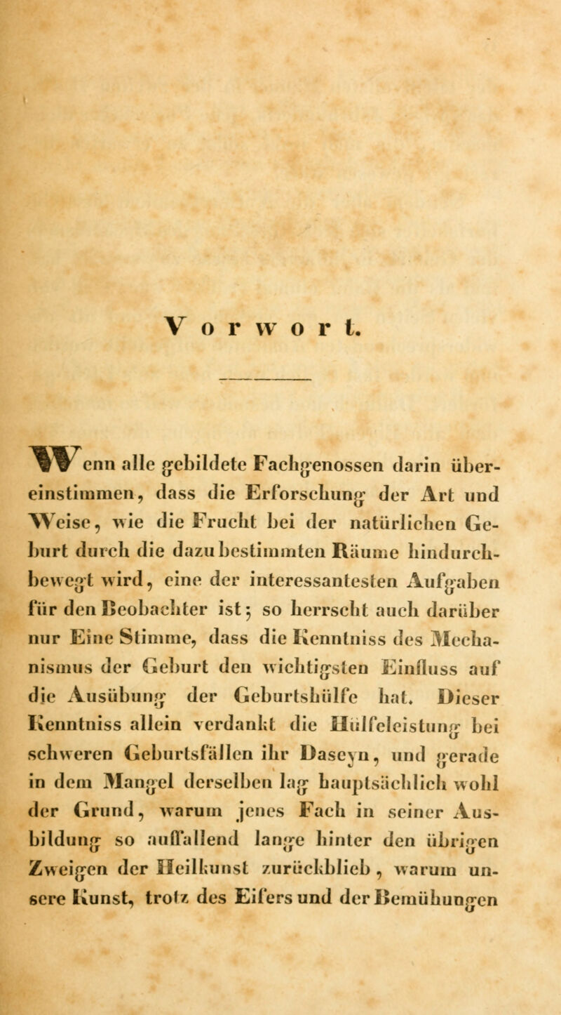 Vorwort. ^ W enn alle gebildete Fachgenossen darin über- einstimmen, dass die Erforschung* der Art und Weise, wie die Frucht bei der natürlichen Ge- burt durch die dazu bestimmten Räume hindurch- bewegt wird, eine der interessantesten Aufgaben für den Beobachter ist; so herrscht auch darüber nur Eine Stimme, dass die Kenntniss des Mecha- nismus der Geburt den wichtigsten Einfluss auf die Ausübung der Geburtshülfe hat* Dieser Kenntniss allein verdankt die Ilülfcleistumr bei schweren Geburtsfüllcn ihr Daseyn, und gerade in dem Mangel derselben lag hauptsächlich wohl der Grund, warum jenes Fach in seiner Aus- bildung so auffallend lange hinter den übrigen Zweigen der Heilkunst zurüchblieb , warum un- sere Kunst, trotz des Eifersund der Bemühungen