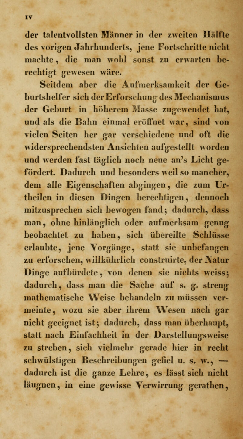 der talentvollsten Männer in der zweiten Hälfte des vorigen Jahrhunderts, jene Fortschritte nicht machte, die man wohl sonst zu erwarten be- rechtigt gewesen wäre. Seitdem aber die Aufmerksamkeit der Ge- burtshelfer sich der Erforschung des Mechanismus der Geburt in höherem Masse zugewendet hat, und als die Bahn einmal eröffnet war, sind von vielen Seiten her gar verschiedene und oft die widersprechendsten Ansichten aufgestellt worden und werden fast täglich noch neue an's Licht ge- fördert. Dadurch und besonders weil so mancher, dem alle Eigenschaften abgingen, die zum Ur- theilen in diesen Dingen berechtigen, dennoch mitzusprechen sich bewogen fand ; dadurch, dass man, ohne hinlänglich oder aufmerksam genug beobachtet zu haben, sich übereilte Schlüsse erlaubte, jene Vorgänge, statt sie unbefangen zu erforschen, w illkührlich construirte, der Natur Dinge aufbürdete, von denen sie nichts weiss5 dadurch, dass man die Sache auf s. g. streng mathematische Weise behandeln zu müssen ver- meinte, wozu sie aber ihrem Wesen nach gar nicht geeignet ist j dadurch, dass man überhaupt, statt nach Einfachheit in der Darstellungsweise zu streben, sich vielmehr gerade hier in recht schwülstigen Beschreibungen gefiel u. s* w., — dadurch ist die ganze Lehre, es lässt sich nicht läugnen, in eine gewisse Verwirrung gerathen,