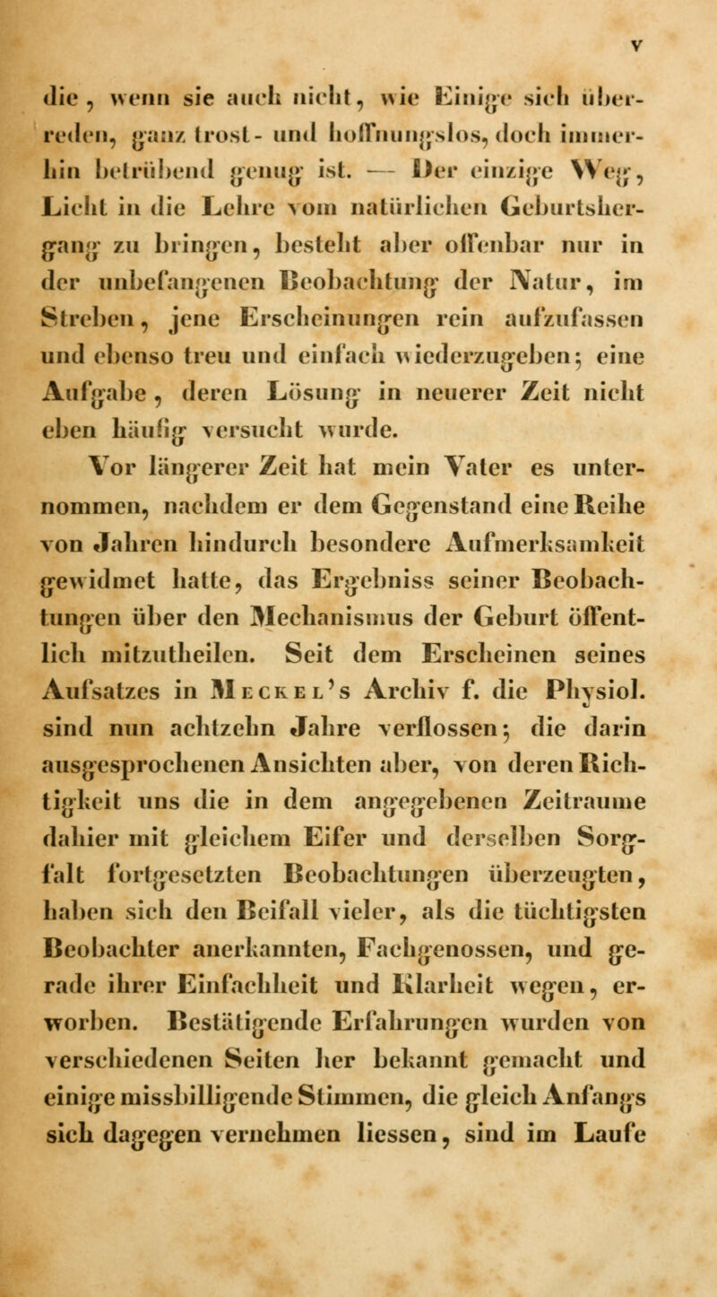die , wenn sie auch nicht, wie Einigte sich über- reden, ganz trost- und hoffnungslos, doch immer- hin betrübend genug ist. — Der einzige \\ ej;', Lieht in die Lehre vom natürlichen Geburtsher- gang zu bringen, bestellt aber offenbar nur in der unbefangenen Beobachtung: der Natur, im Streben, jene Erscheinungen rein aufzufassen und ebenso treu und einfach wiederzugeben5 eine Aufgabe , deren Lösung in neuerer Zeit nicht eben häufig versucht wurde. Vor längerer Zeit hat mein Vater es unter- nommen, nachdem er dem Gegenstand eine Reihe von Jahren hindurch besondere Aufmerksamkeit gewidmet hatte, das Ergebniss seiner Beobach- tungen über den Mechanismus der Geburt öffent- lich mitzutheilen. Seit dem Erscheinen seines Aufsatzes in Mecrel's Archiv f. die Physiol. sind nun achtzehn Jahre verflossen-, die darin ausgesprochenen Ansichten aber, von deren Rich- tigheit uns die in dem angegebenen Zeiträume dahier mit gleichem Eifer und derselben Sorg- falt fortgesetzten Beobachtungen überzeugten, haben sich den Beifall vieler, als die tüchtigsten Beobachter anerkannten, Fachgenossen, und ge- rade ihrer Einfachheit und Klarheit wegen, er- worben. Bestätigende Erfahrungen wurden von verschiedenen Seiten her bekannt gemacht und einige missbilligendc Stimmen, die gleich Anfangs sich dagegen vernehmen Hessen, sind im Laufe