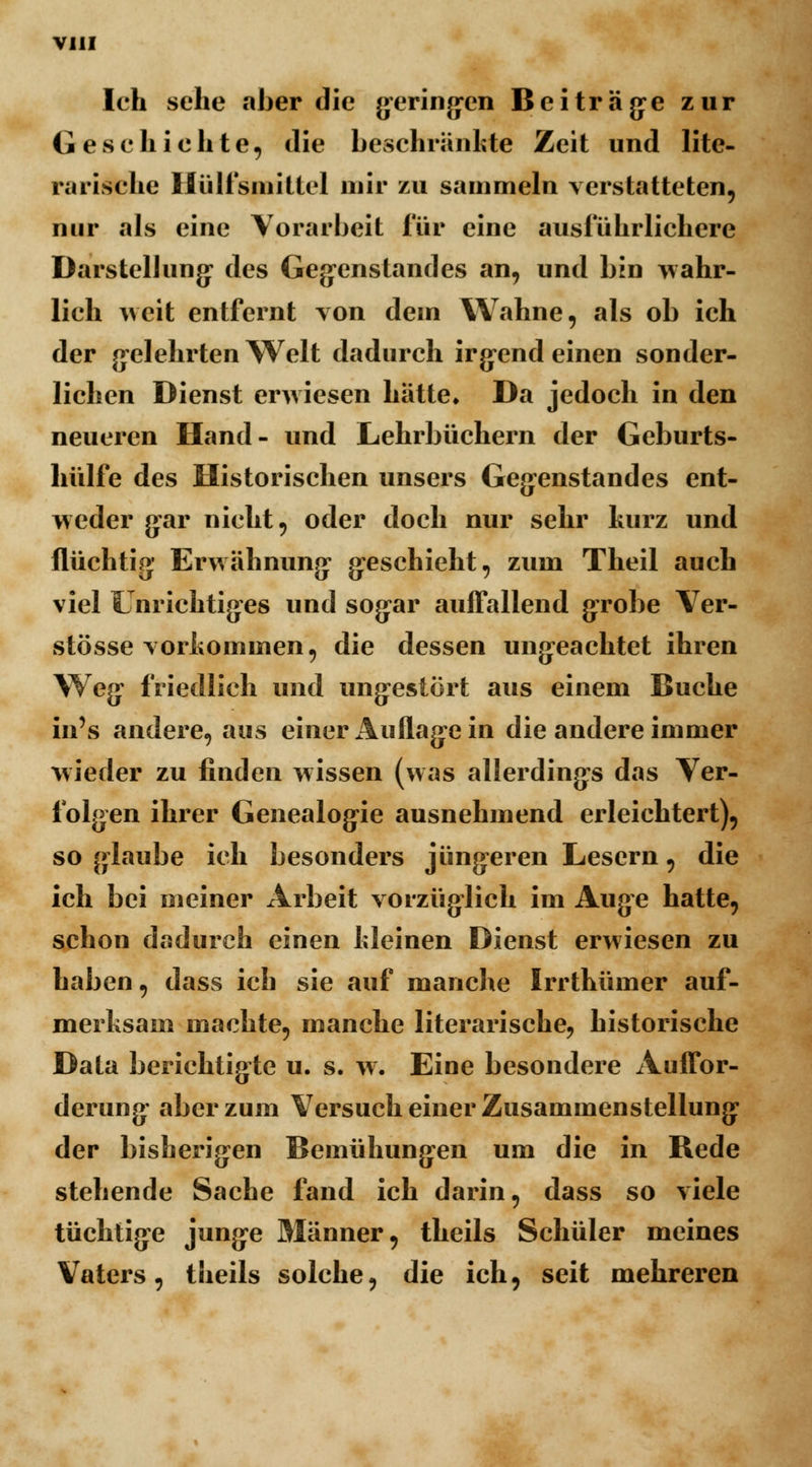 Ich sehe aber die geringen Beiträge zur Geschichte, die beschränkte Zeit und lite- rarische Ilülfsniillcl mir zu sammeln verstatteten, nur als eine Vorarbeit für eine ausführlichere Darstellung' des Gegenstandes an, und bin wahr- lich weit entfernt von dein Wahne, als ob ich der gelehrten Welt dadurch irg-end einen sonder- lichen Dienst erwiesen hätte» Da jedoch in den neueren Hand- und Lehrbüchern der Geburts- hülfe des Historischen unsers Gegenstandes ent- weder gar nicht, oder doch nur sehr kurz und flüchtig Erwähnung geschieht, zum Theil auch viel Unrichtiges und sogar auffallend grobe Ver- stösse vorkommen, die dessen ungeachtet ihren Weg* friedlich und ungestört aus einem Buche in's andere, aus einer Auflage in die andere immer wieder zu finden wissen (was allerdings das Ver- folgen ihrer Genealogie ausnehmend erleichtert), so glaube ich besonders jüngeren Lesern, die ich bei meiner Arbeit vorzüglich im Auge hatte, schon dadurch einen kleinen Dienst erwiesen zu haben, dass ich sie auf manche Irrthümer auf- merksam machte, manche literarische, historische Data berichtigte u. s. w. Eine besondere Auffor- derung aber zum Versuch einer Zusammenstellung* der bisherigen Bemühungen um die in Rede stehende Sache fand ich darin, dass so viele tüchtige junge Männer, theils Schüler meines Vaters, theils solche, die ich, seit mehreren