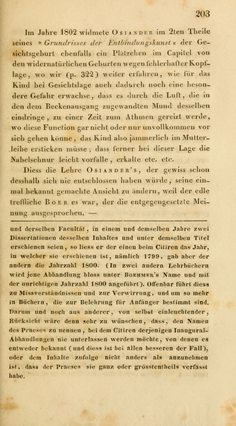 Im Jahre 1802 widmet* O s i a n d i r. im 2ten Theüe seines » Grundrisses der Entbindungskunst i der Gc- sichtsgeburt ebenfalls ein Plätzchen im Capitel von den widernatürlichen Gehurten w egen (ehlerhafterKopf- lage, wo wir (}>. 322) veiter erfahren, wie für das Kind bei Gesichtslage aueh dadurch noch eine beson- dere Gefahr erwachse, dass es durch die Luft, die in den dem Beckenausgang zugewandten Mund desselben eindringe, zu einer Zeit zum Athmen gereizt werde, wo diese Function gar nicht oder nur unvollkommen vor sicli gelien könne, das Kind also jämmerlich \m Multer- leibe ersticken müsse ; dass ferner bei dieser Lage die Nahelschnur leicht vorfalle , erkalte etc. etc. Diess die Lehre Osiahder's, der gewiss schon desshalb sieh nie entschlossen haben würde, seine ein- mal bekannt gemachte Ansicht zu ändern, weil der edle treffliche Boer es war, der die entgegengesetzte Mei- nung ausgesprochen, — und derselben Facultät, in einem und demselben Jahre zwei Dissertationen desselben Inhaltes und unter demselben Titel erschienen seien, so Hess er der einen beim Citiren das Jahr, in welcher sie erschienen ist, nämlich 1799, gab aber der andern die Jahrzahl 1800. (In zwei andern Lehrbüchern wird jene Abhandlung bloss unter Bokhmkr's Name und mit der unrichtigen Jahrzahl 1800 angeführt). Offenbar führt diess zu Missverständnissen und zur Verwirrung, und um so mehr in Büchern, die zur Belehrung für Anfänger bestimmt sind. Darum und noch aus anderer, von selbst einleuchtender, Rücksicht wäre denn sehr zu wünschen, dass, den Namen des Praese^ zu nennen, bei dem Citiren derjenigen Inaugural- Ahhnndlungcn nie unterlassen werden möchte, von denen es entweder bekannt ( und diess ist bei allen besseren der Fall), oder dem Inhalte zufolge nicht anders als anzunehmen ist, dass der Praeses sie gauz oder grösstenteils vett&ssi habe.