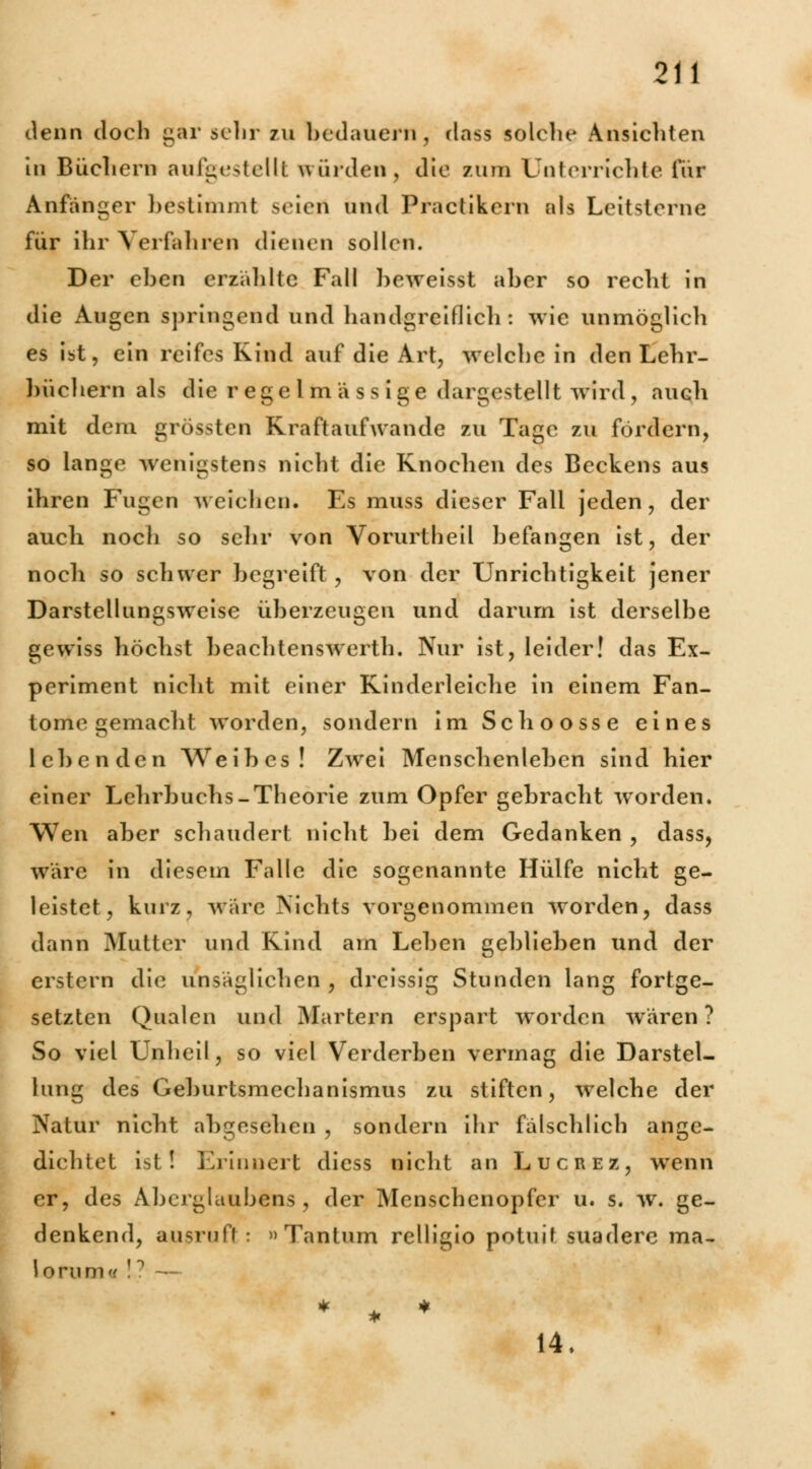 denn doch gar sehr zu bedauern, dass solche Ansichten in Büchern aufgestellt wurden, die zum Unterrichte für Anfanger bestimmt seiert und Practikern als Leitsterne für ihr Verfahren dienen sollen. Der eben erzählte Fall beweisst aber so recht in die Augen springend und handgreiflich: wie unmöglich es ist, ein reifes Kind auf die Art, weichein den Lehr- büchern als die regclm ä s sige dargestellt wird , auch mit dem grössten Rraftaufwande zu Tage zu fordern, so lange wenigstens nicht die Knochen des Beckens aus ihren Fugen weichen. Es muss dieser Fall jeden, der auch nocli so sehr von Vorurtheil befangen ist, der noch so schwer begreift, von der Unrichtigkeit jener Darstelltingsweise überzeugen und darum ist derselbe gewiss höchst beachtenswerth. Nur ist, leider! das Ex- periment nicht mit einer Kinderleiche in einem Fan- tome gemacht worden, sondern im Schoosse eines lebenden Weibes! Zwei Menschenleben sind hier einer Lehrbuchs-Theorie zum Opfer gebracht worden. Wen aber schaudert nicht bei dem Gedanken , dass, wäre in diesem Falle die sogenannte Hülfe nicht ge- leistet, kurz, wäre Nichts vorgenommen worden, dass dann Mutter und Kind am Leben geblieben und der erstem die unsäglichen , dreissig Stunden lang fortge- setzten Qualen und Martern erspart worden wären? So viel Unheil, so viel Verderben vermag die Darstel- lung des Geburtsmechanismus zu stiften, welche der Natur nicht abgesehen , sondern ihr fälschlich ange- dichtet ist! Erinnert diess nicht an Lucrez, wenn er, des Aberglaubens, der Menschenopfer u. s. w. ge- denkend, ausruft : »Tantum relligio potuit suadere ma- loruni * * * 14.