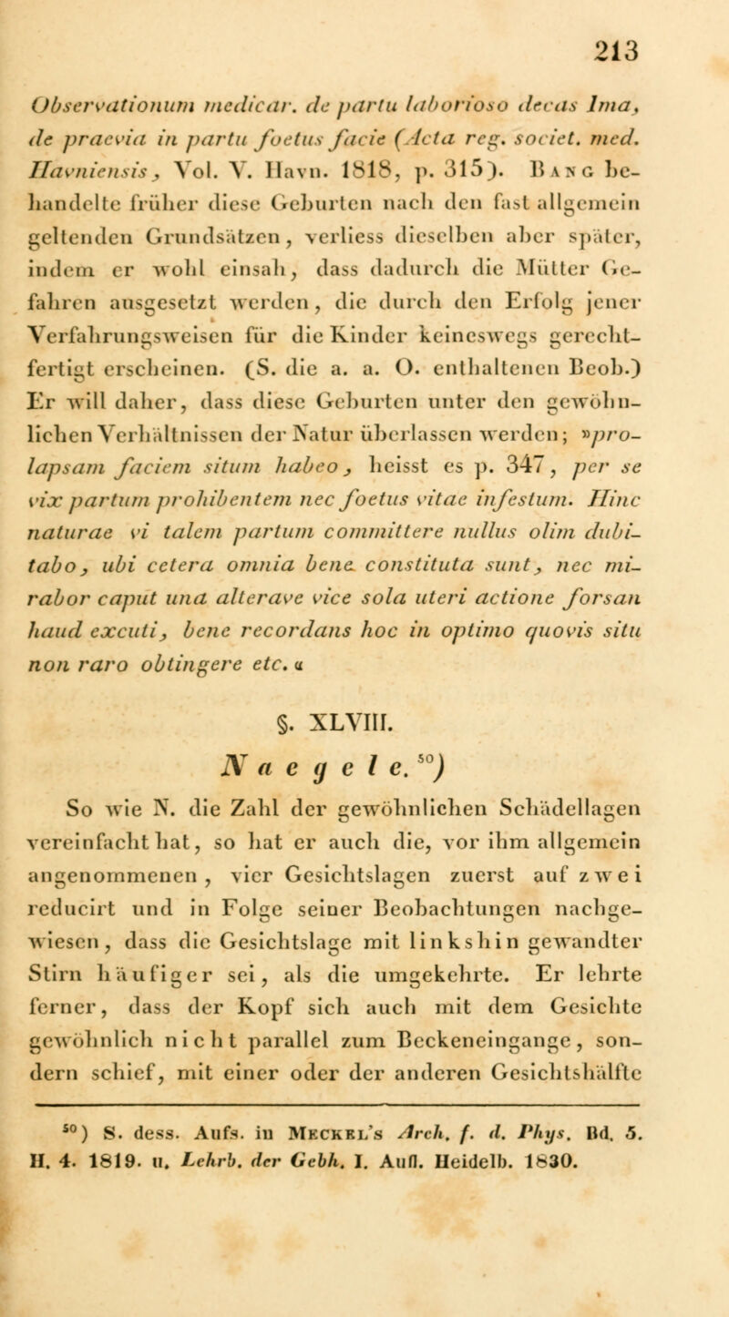 Obscrvationum medicar. departu laboribso decas lma. de praevia in partu fbetus facit (Acta reg. societ* med. Hdvniensis , Vol. V, Havn. 1818, p. 315). Bang be- handelte früher diese Geborten nach den fast allgemein geltenden Grundsätzen, verliess dieselben aber später, indem er wohl einsah, dass dadurch die Mütter Ge- fahren ausgesetzt werden, die durch den Erfolg jener Verfahrungsweisen für die Kinder keineswegs gerecht- fertigt erscheinen. (S. die a. a. O. enthaltenen Beob.) Er will dalier, dass diese Geburten unter den gewöhn- lichen Verhältnissen der Natur überlassen werden ; *pro- lapsam faciem situm habeo ., heisst es p. 347, j)er se vix partum prohibentern nee foetus vitae infestum. Jlinc naturae yi talem partum commlttere nullus olim duhi- taboj ubi cetera omnia bena constituta sunt ^ nee mi- rabor eaput und alter ave vice sola uteri actione forsan haud excutij, bene recordans hoc in optimo quovis situ non raro obtingere etc. u §. XLVIII. N a e (j c l c.so) So wie N. die Zahl der gewöhnlichen Schädellagen vereinfacht hat, so bat er aneb die, vor ihm allgemein angenommenen, vier Gesicbtslagen zuerst auf zwei reducirt und in Folge seiner Beobachtungen nachge- wiesen, dass die Gesichtslage mit links bin gewandter Stirn häufiger sei, als die umgekehrte. Er lehrte ferner, dass der Kopf sieb auch mit dem Gesichte gewöhnlich nicht parallel zum Beckeneingange, son- dern schief, mit einer oder der anderen Gesichtshälfte so) S. dess. Aufs, iu Mkckri/s Arck, f. d. Phys. Bd, 5. H. 4. 1819. u. Lehrb. der Gebh. I. Aufl. Ueidelb. 1830.