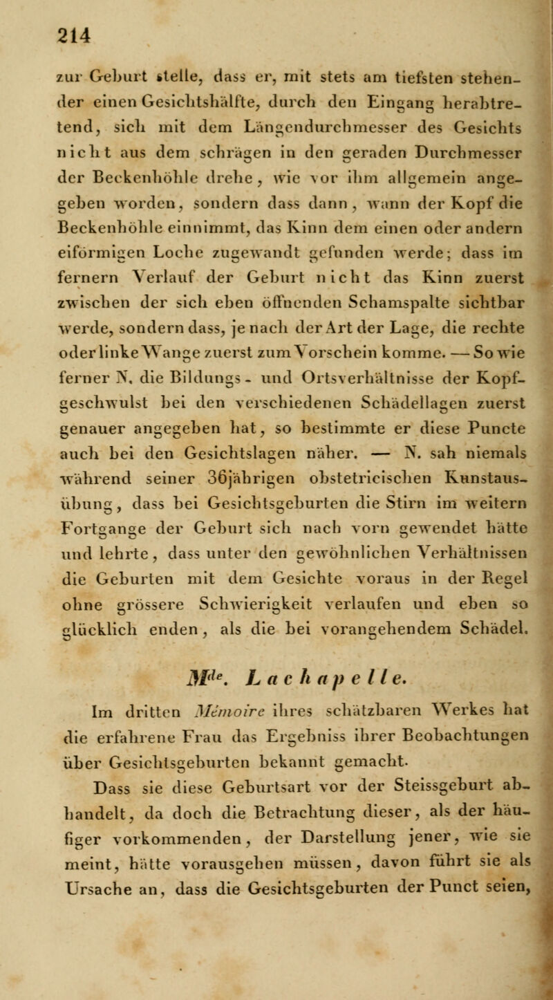zur Geburt »teile, dass er, mit stets am tiefsten stehen- der einen Gesichtshälfte, durch den Eingang herabtre- tend, sicli mit dem Längendurchmesser des Gesichts nicht aus dem schrägen in den geraden Durchmesser der Beckcnhöhle drehe, wie vor ihm allgemein ange- geben worden, sondern dass dann, wann der Kopf die Beckenhöhle einnimmt, das Kinn dem einen oder andern eiförmigen Loche zugewandt gefunden werde; dass im fernem Verlauf der Geburt nicht das Rinn zuerst zwischen der sich eben öffnenden Schamspalte siebtbar werde, sondern dass, je nach der Art der Lage, die rechte oder linke Wange zuerst zun^ orschein komme. — Sowie ferner N, die Bildungs- und Ortsverhältnisse der Kopf- geschwulst bei den verschiedenen Schädellagen zuerst genauer angegeben hat, so bestimmte er diese Puncte auch bei den Gesichtslagen näher. — N. sah niemals während seiner 36jährigen obstetricischen Kunstaus- Übung , dass bei Gesichtsgeburten die Stirn im weitern Fortgange der Geburt sich nach vorn gewendet hätte und lehrte, dass unter den gewöhnlichen Verhältnissen die Geburten mit dem Gesichte voraus in der Regel ohne grössere Schwierigkeit verlaufen und eben ao glücklich enden , als die bei vorangehendem Schädel. Mde. L a c h a p e 11 e. Im dritten Memoire ihres schätzbaren Werkes hat die erfahrene Frau das Ergehniss ihrer Beobachtungen über Gesichtsgeburten bekannt gemacht. Dass sie diese Geburtsart vor der Steissgeburt ab- handelt, da doch die Betrachtung dieser, als der häu- figer vorkommenden, der Darstellung jener, wie sie meint, hätte vorausgehen müssen, davon führt sie als Ursache an, dass die Gesichtsgeburten der Punct seien,
