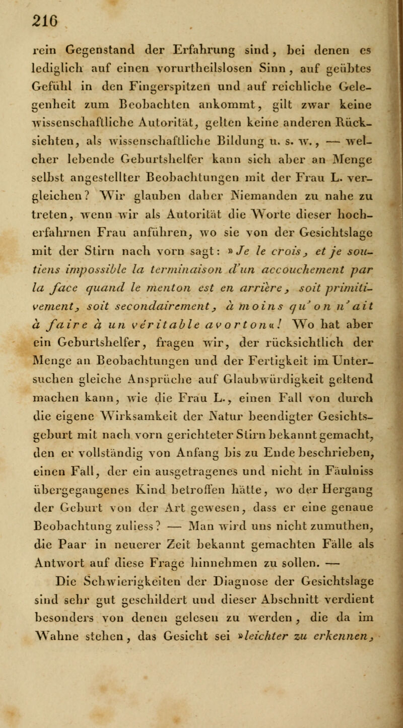 21G rein Gegenstand der Erfahrung sind, bei denen es lediglich auf einen vorurtheilslosen Sinn , auf geübtes Gefühl in den Fingerspitzen und auf reichliche Gele- genheit zum Beobachten ankommt, gilt zwar keine wissenschaftliche Autorität, gelten keine anderen Rück- sichten, als wissenschaftliche Bildung u» s. w., — wel- cher lebende Geburtshelfer kann sich aber an Menge selbst angestellter Beobachtungen mit der Frau L. ver- gleichen ? Wir glauben daher INiemanden zu nahe zu treten, wenn wir als Autorität die Worte dieser hoch- erfahrnen Frau anführen, wo sie von der Gesichtslage mit der Stirn nach vorn sagt: » Je le croisj et je sou- tiens impossiblc la terminaison cVun accouchemcnt par la face qiiand le menton est en arriere, soit primiti- vementj soit secondairement, a moins qu on nJait a fa ir e a un veritable av ort o?m ! 'Wo hat aber ein Geburtshelfer, fragen wir, der rücksichtlich der Menge an Beobachtungen und der Fertigkeit im Unter- suchen gleiche Ansprüche auf Glaubwürdigkeit geltend machen kann, wie die Frau L., einen Fall von durch die eigene Wirksamkeit der Natur beendigter Gesichts- geburt mit nach vorn gerichteter Stirn bekannt gemacht, den er vollständig von Anfang bis zu Ende beschrieben, einen Fall, der ein ausgetragenes und nicht in Fäulniss übergegangenes Rind betroffen hätte, wo der Hergang der Geburt von der Art gewesen, dass er eine genaue Beobachtung zuliess? — Man wird uns nicht zumuthen, die Paar in neuerer Zeit bekannt gemachten Fälle als Antwort auf diese Frage hinnehmen zu sollen. — Die Schwierigkeiten der Diagnose der Gesichtslage sind sehr gut geschildert und dieser Abschnitt verdient besonders von denen gelesen zu werden , die da im Wahne stehen , das Gesicht sei »leichter zu erkennenj