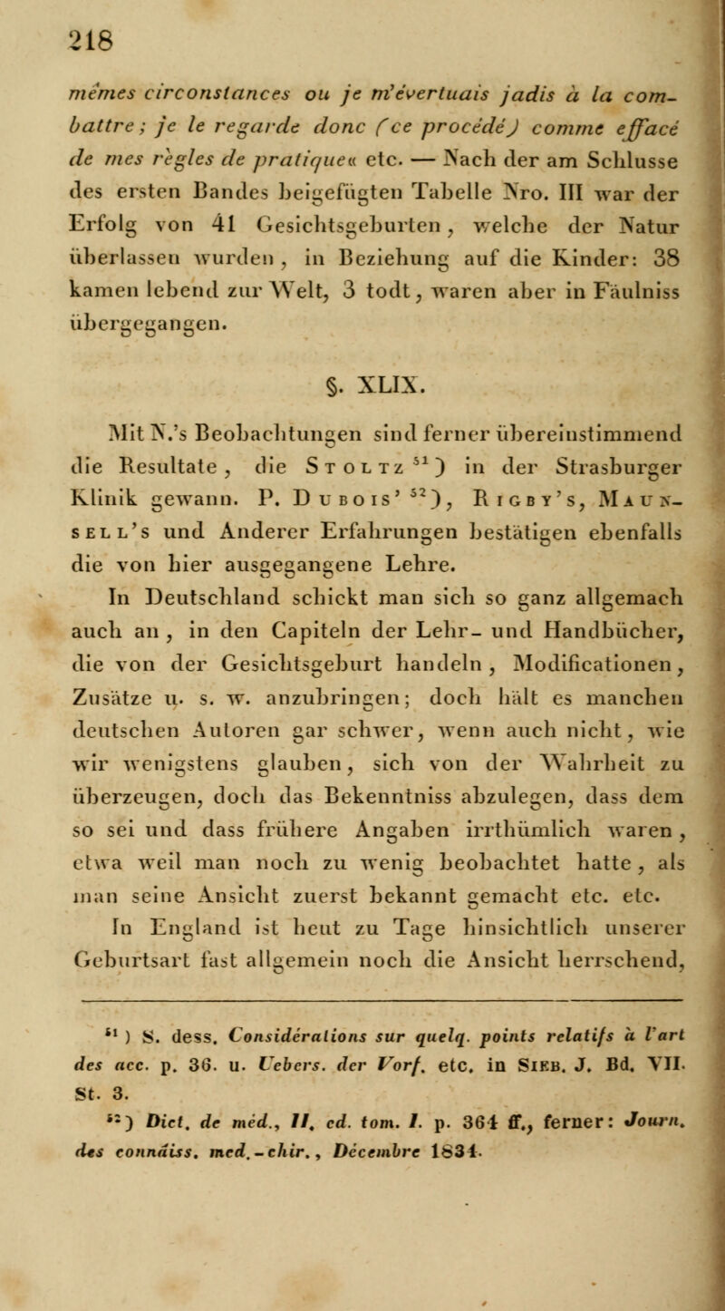 memes circonslances ou je m'evertuais jadis ä la com- battre; je le regardc donc ('ce procedej comme efface de nies regles de prätique* etc. — Nach der am Schlüsse des ersten Bandes beigefügten Tabelle Nro. III war der Erfolg von 41 Gesichtsgeburten , welche der Natur überlassen wurden , in Beziehung auf die Rinder: 38 kamen lebend zur Welt, 3 todt, waren aber in Fäulniss übergegangen. §. XLIX. Mit N.'s Beobachtungen sind ferner übereinstimmend die Resultate, die Stoltz51) in der Strasburger Klinik gewann. P. Dubois' 52); Rigby's, Haüv- sell's und Anderer Erfahrungen bestätigen ebenfalls die von hier ausgegangene Lehre. In Deutschland schickt man sich so ganz allgemach auch an , in den Capiteln der Lehr- und Handbücher, die von der Gesichtsgeburt handeln, Modifikationen, Zusätze u. s. w. anzubringen; doch hält es manchen deutschen Autoren gar schwer, wenn auch nicht, wie wir wenigstens glauben, sich von der Wahrheit zu überzeugen, doch das Bekenntniss abzulegen, dass dem so sei und dass frühere Angaben irrthümlieh waren , etwa weil man noch zu wenig beobachtet hatte , als man seine Ansicht zuerst bekannt gemacht etc. ele. In England ist heut zu Tage hinsichtlich unserer Geburtsart fast allgemein noch die Ansicht herrschend, il ) S. dess. Consideralions sur quelq. points relatifs a Vart des acc. p. 36. u. Uebers. der Vorf, etc. in Sieb. J, Bd. VII« St. 3. ) Dict, de med., I## cd. tom. /. p. 361 ff,, ferner: Journt (Us connäiss, med.-chir., Decembre 1834.