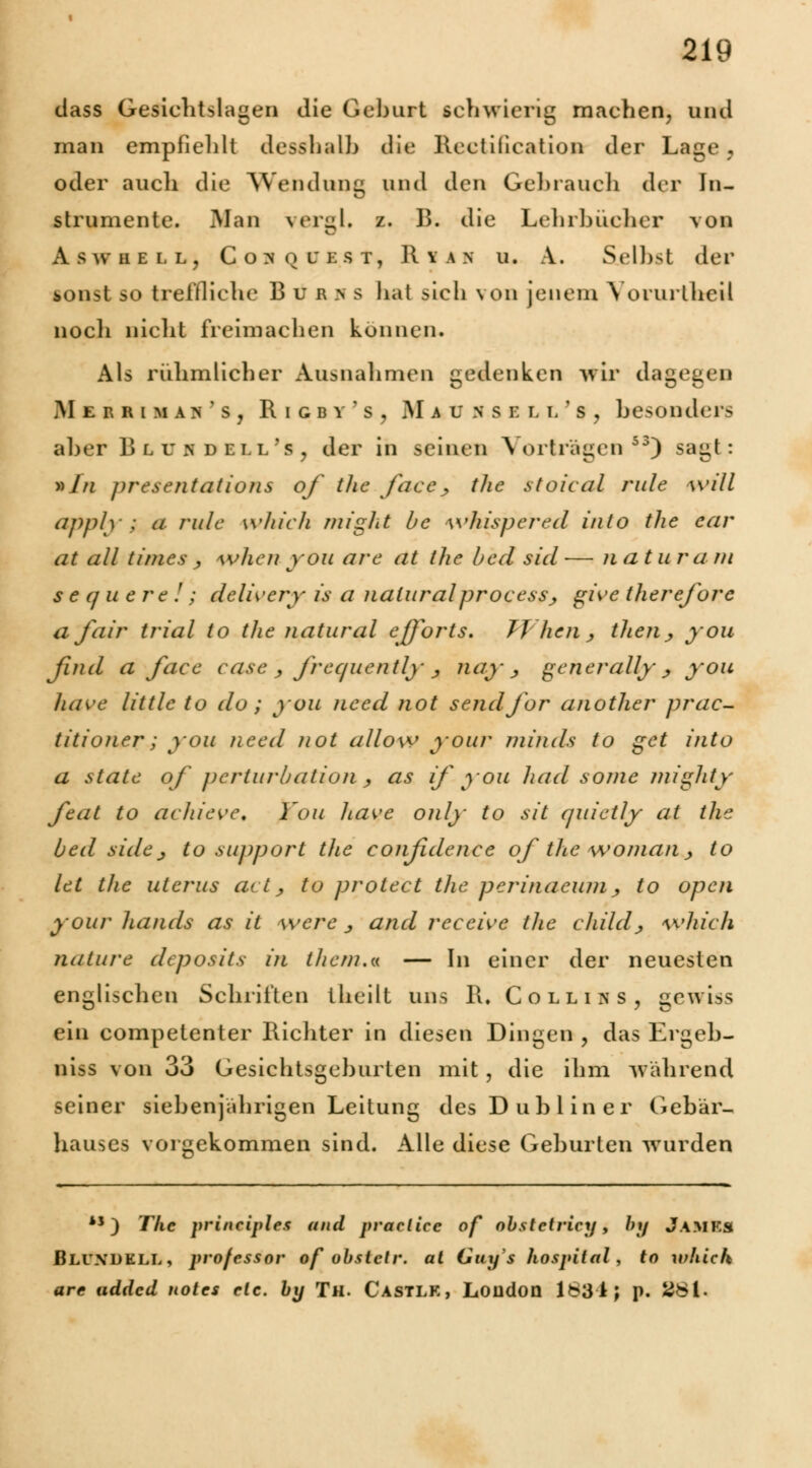 dass Gesiclitslagen die Geburt schwierig machen, und man empfiehlt desshalb die llcctiiication der Lage , oder aucli die Wendung und den Gebrauch der In- strumente. Man vergl. z. B. die Lehrbücher von ÄSWHELL, C O >' Q L B ST, R V I N U. A. Selbst der sonst so treffliche B u B > s hat sich von jenem VorurtbeU noch nicht freimachen können. Als rühmlicher Ausnahmen gedenken wir dagegen Mer r i m ah ' s , Rigbv's, jMaunsell's, besonder- aber Blusdell's, der in seinen Vorträgen*3) sagt: »Y/z presentations of the face., the stoieal rule will apply : a rulc which might bc whispered into tlie cur at all times ■, when you are at the bed sid — natur a m s e q u e r c ! ; dclwery is a naturalprocess., give therefore a fair trial to tlie natural efforts. JVhen , tlien, you find a face case , frequently , nay-j generally\ß you have little to do; you need not sendfor another prac- titioner; you need not allow your niinds to get into a state of perturbation , as if you had some mighty feat to achieve. You have only to sit quietly at the bed aide^ to support the conßdence of the woman, to let the uterus act, to protect the perinaeum, to open your hands as it were _, and reeeive the childj which nature deposits in ihetn.« — In einer der neuesten englischen Schriften theilt uns R. C ollin s, gewiss ein competenter Richter in diesen Dingen , das Ergeb- niss von 33 Gesichtsgeburten mit , die ihm während seiner siebenjährigen Leitung des Dublin er Gebär- hauses vorgekommen sind. Alle diese Geburten wurden 41) The principles and praclice of obstetricy, by Jamks Bluxdell, professor of obstclr. at Guys hospital, to which are udded notes etc. by Tu. Castlk, London 1834; p. 281-