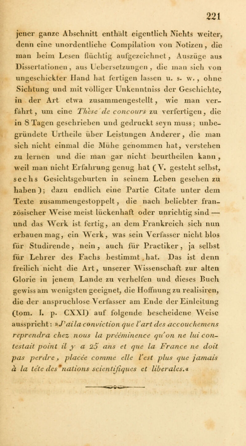 jener ganze Abschnitt enthalt eigentlich Niehfa weiter, denn eine unordentliche Compilation von Notizen, die man beim Lesen flüchtig aufgezeichnet , Auszüge aus Dissertationen, aas l Übersetzungen } die man sich von angeschickter Hand hat fertigen lassen u. s. w. , ohne Sichtung und mit völliger Unkenntniss der Geschichte, in der Art etwa zusammengestellt, wie man ver- fahrt, um eine These de euncours zu verfertigen, die in 8 Tagen geschriehen und gedruckt seyn muss; unbe- gründete Urtheile über Leistungen Anderer, die man sich nicht einmal die Mühe genommen hat, verstehen zu lernen und die man gar nicht beurtheilen kann , weil man nicht Erfahrung genug hat (V. gesteht seihst, sechs Gesichtsgeburten in seinem Lehen gesehen zu haben); dazu endlich eine Partie Citate unter dem Texte zusammengestoppelt, die nach beliebter fran- zösischer Weise meist lückenhaft oder unrichtig sind — und das Werk ist fertig, an dem Frankreich sich nun erbauen mag, ein Werk, was sein Verfasser nicht blos für Studirende, nein, auch für Practiker, ja selbst für Lehrer des Fachs bestimmt .hat. Das ist denn freilich nicht die Art, unserer Wissenschaft zur alten Glorie in jenem Lande zu verhelfen und dieses Buch gewiss am wenigsten geeignet, die Hoffnung zu realisiren, die der anspruchlose Verfasser am Ende der Einleitung (tom. I. p. CXXI) auf folgende bescheidene Weise ausspricht: »J'aila coiwiction que V art des accouckemcns reprendra chez nous la preeminence quoii ne lui con- testait poini iL y a 2j ans et que la France ne doit pas petdre , pUfcec conime eile Vcst plus que jamais a la tele des'naiions scientifujues et liberales.*