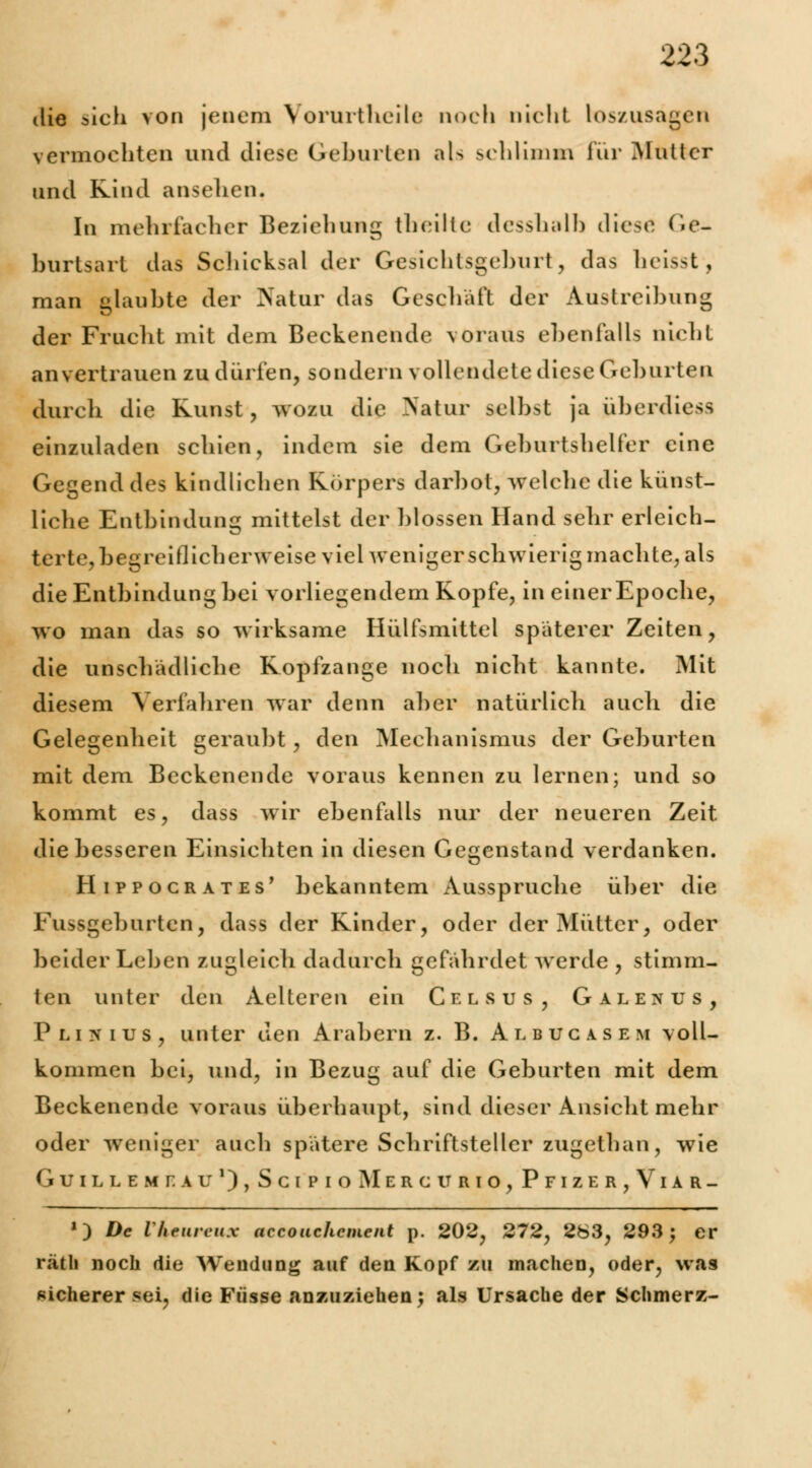 die sich von jenem Vorurtheile noch nicht loszusagen vermochten und diese Geburten als schlimm für Mutter und Kind ansehen. In mehrfacher Beziehung theilte desshalb diese (ie- burlsart das Scliicksal der Gesicblsgcburt, das heisst, man glaubte der Natur das Geschäft der Austreibung der Frucht mit dem Beckenende voraus ebenfalls nicht anvertrauen zu dürfen, sondern vollendete diese Geburten durch die Kunst, wozu die Natur selbst ja überdiess einzuladen schien, indem sie dem Geburtshelfer eine Gegend des kindlichen Körpers darbot, welche die künst- liche Entbindung mittelst der blossen Hand sehr erleich- terte, begreiflicherweise viehveniger schwierig machte, als die Entbindung bei vorliegendem Kopfe, in einerEpoche, wo man das so wirksame Hülfsmittel späterer Zeiten, die unschädliche Kopfzange noch nicht kannte. Mit diesem Verfahren war denn aber natürlich auch die Gelegenheit geraubt, den Mechanismus der Geburten mit dem Beckenende voraus kennen zu lernen; und so kommt es, dass wir ebenfalls nur der neueren Zeit die besseren Einsichten in diesen Gegenstand verdanken. Hippocrates' bekanntem Ausspruche über die Fussgeburten, dass der Kinder, oder der Mütter, oder beider Leben zugleich dadurch gefährdet werde , stimm- ten unter den Aelteren ein C f. l s u s , Galenits, Plinius, unter den Arabern z. B. Albucase.m voll- kommen bei, und, in Bezug auf die Geburten mit dem Beckenende voraus überhaupt, sind dieser Ansicht mehr oder weniger auch spätere Schriftsteller zugethan, wie GUILLEMTAU1), SciPIoMcRCURIO, PFIZER,VlAR- 1 ) De Vheurcux accouchcment p. 202, 272, 263, 293; er räth noch die Wendung auf den Kopf zu machen, oder, was sicherer sei, die Füsse anzuziehen; als Ursache der Schmerz-