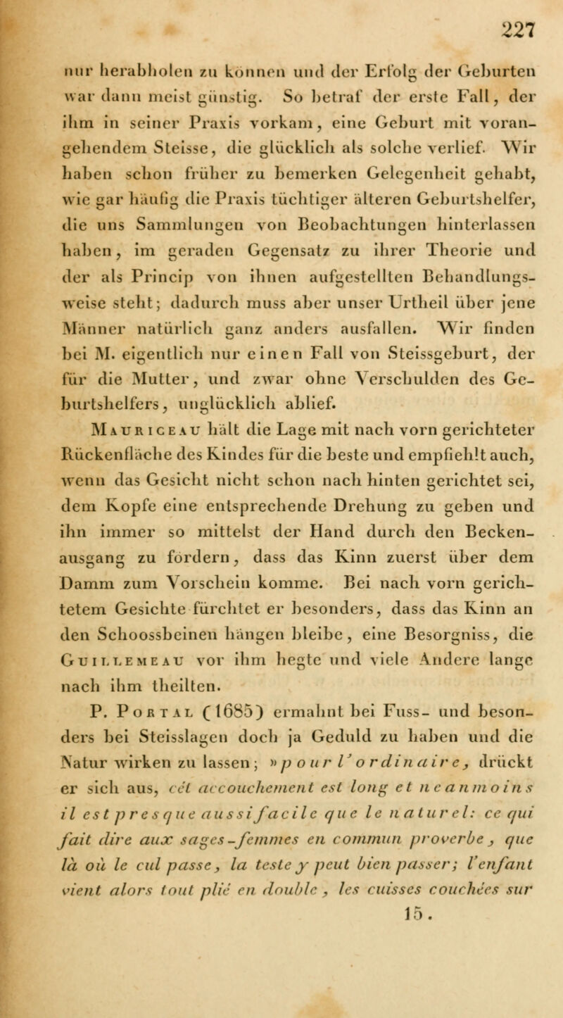 mir herab holen zu können und der Erlolg der Geburten war dann meist günstig. So betraf der erste Fall, der ihm in seiner Praxis vorkam, eine Geburt mit voran- gehendem Steisse, die glücklich als solche verlief. Wir haben schon früher zu bemerken Gelegenheit gehabt, wie gar häufig die Praxis tüchtiger älteren Geburtshelfer, die uns Sammlungen von Beobachtungen hinterlassen haben, im geraden Gegensatz zu ihrer Theorie und der als Princip von ihnen aufgestellten Behandlungs- weise stellt; dadurch muss aber unser Urtheil über jene Männer natürlich ganz anders ausfallen. Wir finden bei M. eigentlich nur einen Fall von Steissgeburt, der für die Mutter, und zwar ohne Verschulden des Ge- burtshelfers; unglücklich ablief. Mauriceau hält die Lage mit nach vorn gerichteter Rücken fläche des Kindes für die beste und empfiehlt auch, wenn das Gesicht nicht schon nach hinten gerichtet sei, dem Kopfe eine entsprechende Drehung zu geben und ihn immer so mittelst der Hand durch den Becken- ausgang zu fordern, dass das Kinn zuerst über dem Damm zum Vorschein komme. Bei nach vorn gerich- tetem Gesichte fürchtet er besonders, dass das Kinn an den Schoossbcinen hängen bleibe, eine Besorgniss, die Guillemeau vor ihm hegte und viele Andere lange nach ihm theilten. P. Portal (1685) ermahnt bei Fuss- und beson- ders bei Steisslagen docli ja Geduld zu haben und die Natur wirken zu lassen ; »p o ur V o r diu air e, drückt er sich aus, cet aecouchenvent est long et ne'antrioiiis il est pre s q u e aüssifaeile que le riatur el: ce qui fait dire aux sage*-femmes en commun proverbe j que la oü le cid passe, la teste y peut bien passer; Venfant vient alors tout plie en double , les < uisses courhees tut ir>.