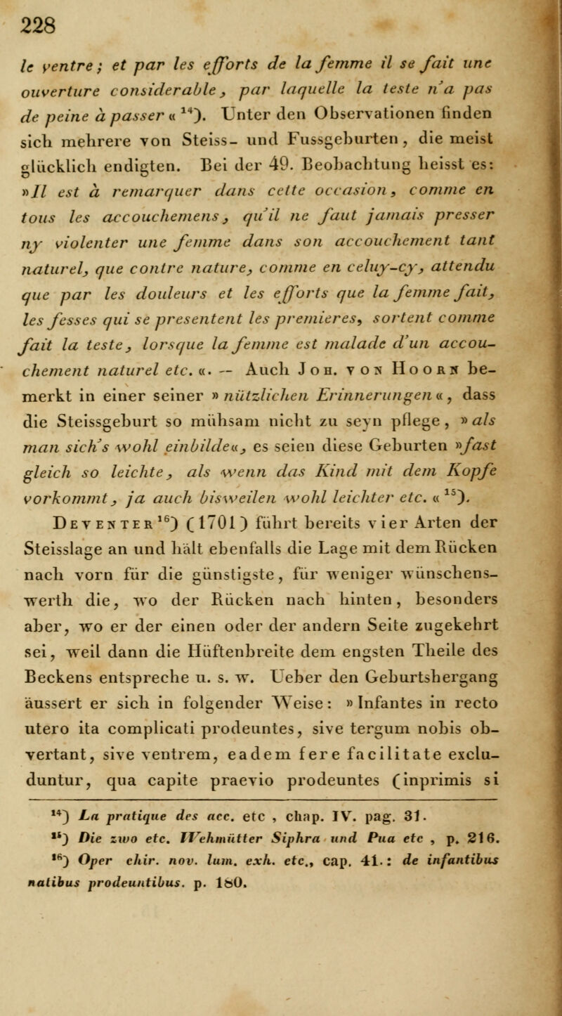 lc venire; et par les efforts de la femme ü se fait une ouverture considerable, par la quelle la teste na pas de peine a passer « 14). Unter den Observationen finden sich mehrere von Steiss- und Fussgeburten , diemeist glücklich endigten. Bei der 49. Beobachtung heisst es: »11 est ä remarquer dans cette occasiön 9 comme en tous les accouchemens, qua ne faut jamais presser ny violenter unc femme dans son accouchement taut naturelj, que contre nature, comme en celuy-cy, attendu que par les douleurs et les efforts que la femme fait, les fesses qui se presentent les pr emier es^ sortent comme fait la teste , lorsque la femme est malade d'un accou- chement naturel etc. «. — Auch Joh. vor* Hoorh be- merkt in einer seiner »nützlichen Erinnerungen«., dass die Steissgeburt so mühsam nicht zu seyn pflege, » als man sicKs wohl einbilde «> es seien diese Geburten »fast gleich so leichte., als wenn das Kind mit dem Kopfe vorkommt j, ja auch bisweilen wohl leichter etc. « lo)- Dev enter16) (1701) führt bereits vier Arten der Steissla^e an und halt ebenfalls die La«e mit dem Rücken nach vorn für die günstigste, für weniger wünschens- vrerth die, wo der Rücken nach hinten, besonders aber, wo er der einen oder der andern Seite zugekebrt sei, weil dann die Hüftenbreite dem engsten Theile des Beckens entspreche u. s. w. Leber den Geburtshergang äussert er sich in folgender Weise : ■ Infantes in recto utero ita complicati prodeuntes, sive tergum nobis ob- vertant, sive ventrem, eadem fere facilitate exclu- duntur, qua capite praevio prodeuntes (inprimis si 14) La pratique des acc. etc , chap. IV. pag. 31. *'} Die zwo etc. II\hmütter Siphra und Pua etc , p. 216. ,6) Oper chir. nov. lum. exh. etc., cap. 41.: de infantibus natibus prodeuntibus. p. 180.