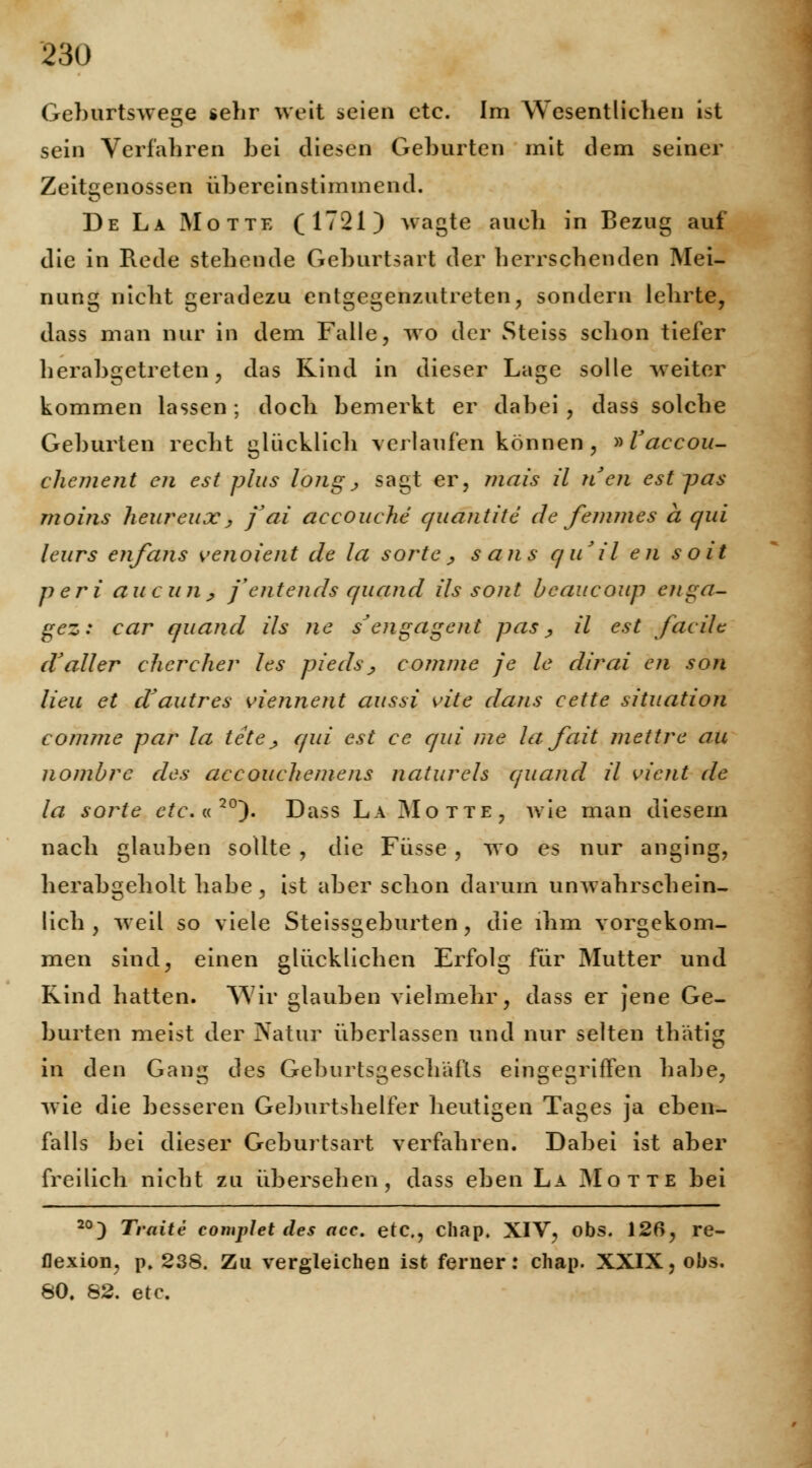 Geburtswege sehr weit seien etc. Im Wesentlichen ist sein Verfahren bei diesen Geburten mit dem seiner Zeitgenossen übereinstimmend. De La Motte (1721) wagte auch in Bezug auf die in Rede stehende Geburtsart der herrschenden Mei- nung nicht geradezu entgegenzutreten, sondern lehrte, dass man nur in dem Falle, wo der Steiss schon tiefer herabgetreten, das Rind in dieser Lage solle weiter kommen lassen; doch bemerkt er dabei , dass solche Geburten recht glücklich verlaufen können, »Vaccou- chement en est plus long, sagt er, mais il nen est pas moins heureux, jai accouehe quantite de femmes a c/ui leurs enfans venoient de la sorte , saus qu'il en soit peri au c uii; f entends cfuand ils soiit beaucoup enga- gez: car quand ds ne sJ engagent pas , ü est fax de d'aller eher eher les pieds, eomme je le dirai en son lieu et d'autres viennent aussi vite dans eette Situation eomme par la teteß qui est ce qui nie la fait mettre au nombre des aecouehemens naturels quand il vient de la sorte ete.«20~). Dass La Motte, wie man diesem nach glauben sollte , die Füsse , wo es nur anging, herabgeholt habe, ist aber schon darum unwahrschein- lich, weil so viele Steissgeburten, die ihm vorgekom- men sind, einen glücklichen Erfolg für Mutter und Rind hatten. Wir glauben vielmehr, dass er jene Ge- burten meist der Natur überlassen und nur selten thätig in den Gang des Geburtsgeschäfls eingegriffen habe, wie die besseren Geburtshelfer heutigen Tages ja eben- falls bei dieser Geburtsart verfahren. Dabei ist aber freilich nicht zu übersehen, dass eben La Motte bei 20) Traite comp]et des ace. etc., chap. XIV, obs. 126, re- flexion, p. 238. Zu vergleichen ist ferner: chap. XXIX, obs. 80. 82. etc.