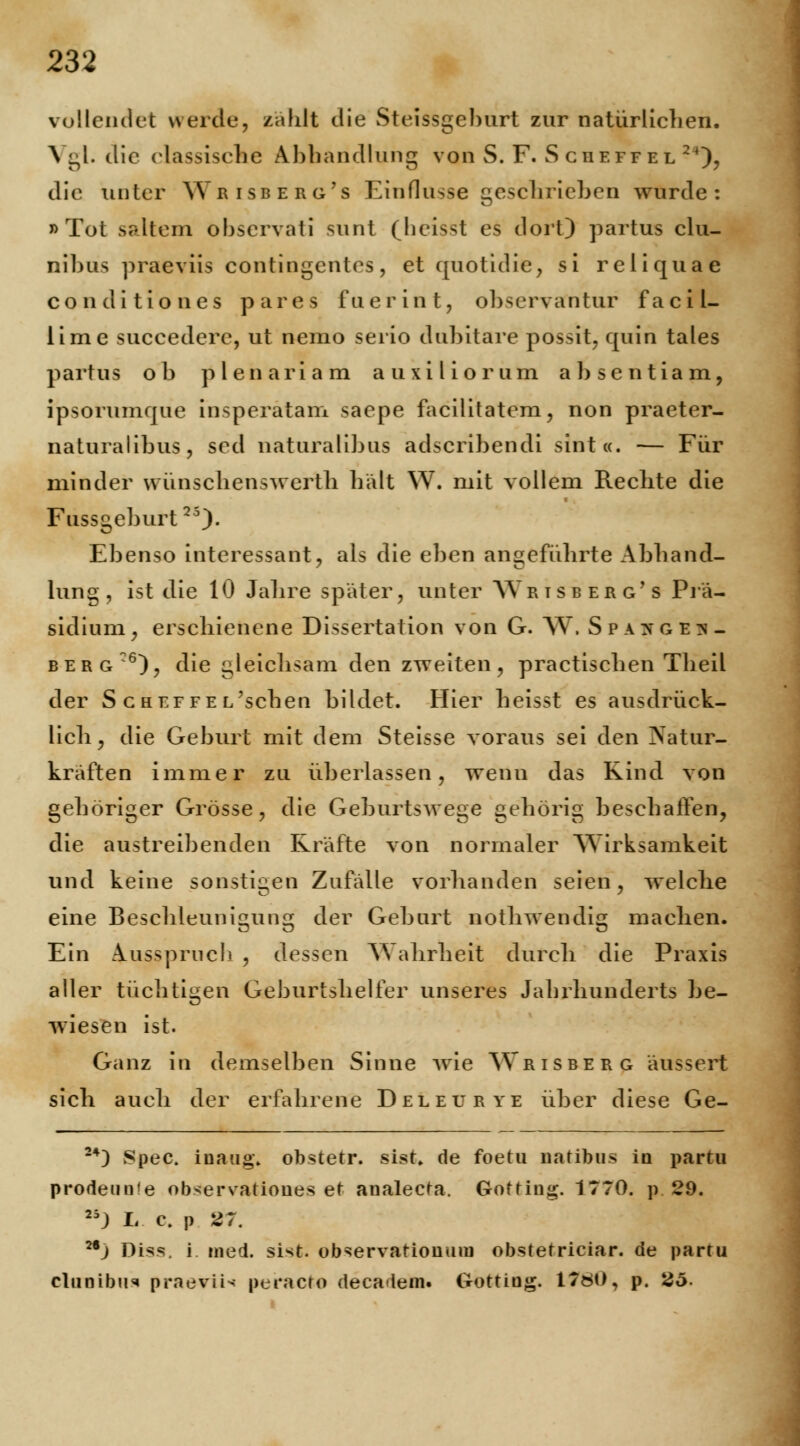 vollendet werde, zählt die Steissgelmrt zur natürlichen. Vgl. die classische Abhandlung vonS.F. Scheffel24), die unter Wrisberg's Einflüsse geschrieben wurde: »Tot saltem observati sunt (heisst es dort) partus clu- nibus praeviis contingentes, et quotidie, si reliquae conditio nes pares fuerint, observantur facil- lime succederc, ut nemo serio dubitare possit, quin tales partus ob plenariam auxiliorum absentiam, ipsorumque insperatam saepe facilitatem, non praeter- naturalibus, sed naturalibus adscribendi sint«. — Für minder wünschenswerth hält W. mit vollem Reclite die Fussgeburt25)- Ebenso interessant, als die eben angeführte Abhand- lung , ist die 10 Jahre später, unter AYrisberg's Prä- sidium, erschienene Dissertation von G. W. Spa^ge^- berg:6), die gleichsam den zweiten, practischen TheiL der ScHEFFEL'scben bildet. Hier heisst es ausdrück- lich, die Geburt mit dem Steisse voraus sei den Natur- kräften immer zu überlassen, wenn das Kind von gehöriger Grösse, die Geburtswege gehörig beschallen, die austreibenden Kräfte von normaler Wirksamkeit und keine sonstigen Zufälle vorhanden seien, welche eine Beschleunigung der Geburt nothwendig machen. Ein Ausspruch , dessen Wahrheit durch die Praxis aller tüchtigen Geburtshelfer unseres Jahrhunderts be- wiesen ist. Ganz in demselben Sinne wie Wrisberg äussert sich auch der erfahrene Deleurye über diese Ge- 24) Spec. inaug» obstetr. sist. de foetu natibus in partu prodeunte observatioues et analecta. Gottiug. 1770. p. 29. 25J L c. p 27. 2,j Diss. i med. sist. observatioiimu obstetriciar. de partu cltmibu* praeviis peracto decadem« Gottiüg. 1780, p. 2ö.