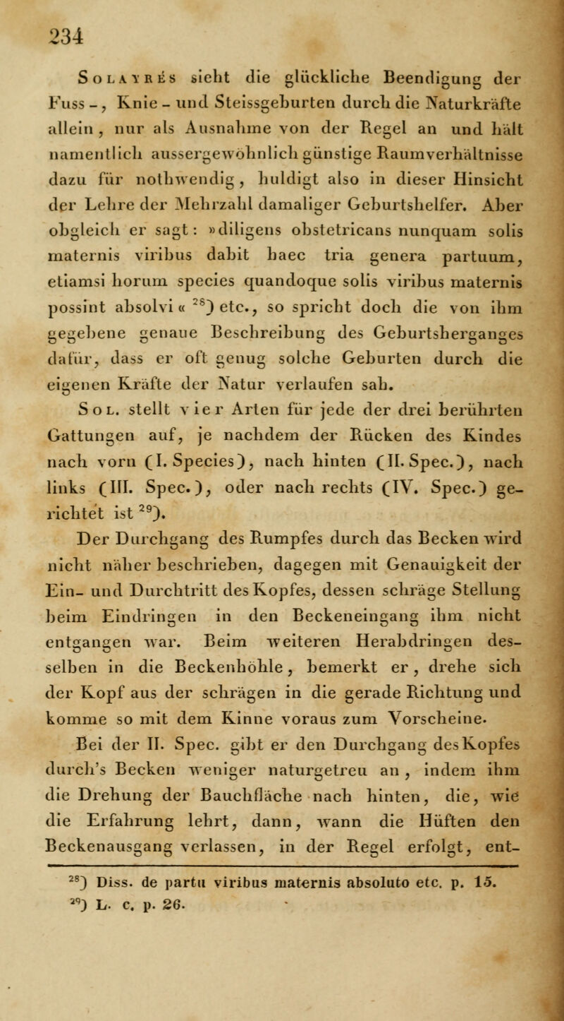 Sola \ res sieht die glückliche Beendigung der Fuss -, Knie - und Steissgehurten durch die Naturkräfte allein , nur als Ausnalime von der Regel an und hält namentlich aussergewohniich günstige Raum Verhältnisse dazu für nothwendig , huldigt also in dieser Hinsicht der Lehre der Mehrzahl damaliger Geburtshelfer. Aber obgleich er sagt: »diligens obstetricans nunquam solis maternis viribus dabit haec tria genera partuum, etiamsi horurn species quandoque solis viribus maternis possint absolvi « 2S)etc, so spricht doch die von ihm gegebene genaue Beschreibung des Geburtsherganges dafür, dass er oft genug solche Geburten durch die eigenen Kräfte der Natur verlaufen sah. Sol. stellt vier Arten für jede der drei berührten Gattungen auf, je nachdem der Rücken des Kindes nach vorn (I. Species), nach hinten (IL Spec), nach links (III. Spec.), oder nach rechts (IV. Spec.) ge- richtet ist29). Der Durchgang des Rumpfes durch das Becken wird nicht näher beschrieben, dagegen mit Genauigkeit der Ein- und Durchtritt des Kopfes, dessen schräge Stellung beim Eindringen in den Beckeneingang ihm nicht entgangen war. Beim weiteren Herabdringen des- selben in die Beckenhöhle, bemerkt er, drehe sich der Kopf aus der schrägen in die gerade Richtung und komme so mit dem Kinne voraus zum Vorscheine. Bei der II. Spec. gibt er den Durchgang des Kopfes durch's Becken weniger naturgetreu an , indem ihm die Drehung der Bauchfläche nach hinten, die, wie die Erfahrung lehrt, dann, wann die Hüften den Beckenausgang verlassen, in der Regel erfolgt, ent- 2S) Diss. de partu viribus maternis absoluto etc. p. 15. 2q) L. c. p. 26.