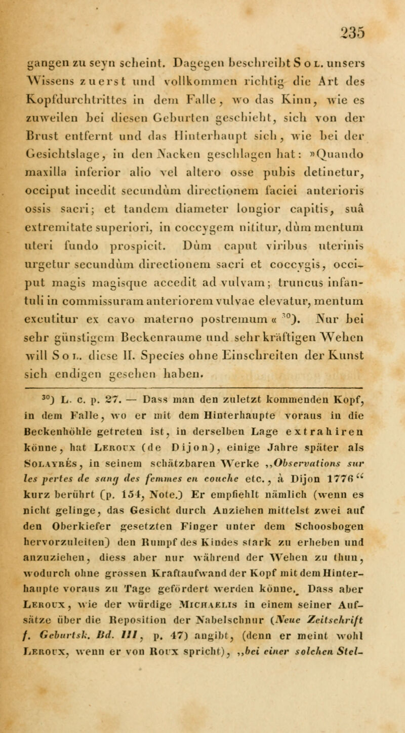 gangen zu seyn scheint. Dagegen beschreibt Sol. unsere A\ issens zuerst und vollkommen richtig die Art des ELopfdurchtrittes in dem Falle, wo das Kinn, wie es zuweilen bei diesen Geburten geschieht, sich von der Brust entfernt und das Hinterhaupt sich, wie bei der Gesichtslage, in den Nacken geschlagen hat: »Quando maiilla inferior alio vel altero osse pubis detinetur, oeeiput incedit seeundum direclionem iaciei anterioris ossis sacri; et tandem diameter longior capitis, suä extremitate superiori, in coecygem niütur, dum mentuni uteri fundo prospicit. Dum caput viribus uterina urgetur seeundum directionem sacri et coccvgis, occi- put magis magisque accedit advulvam; truneus infan- tuli in commissuram anteriorem vulvae elevatur, menturn excutitur ex cavo materno postremum « °). JNTur bei sehr günstigem Beekenraume und sehr kräftigen Wehen will Sol, diese II. Species ohne Einschreiten der Kunst sich endigen gesehen haben. 30) L. c. p. 27. — Dass man den zuletzt kommenden Kopf, in dem Falle, wo er mit dem Hinterhaupte voraus in die Beckenhohle getreten ist, in derselben Lage extrahiren könne, hat Lkboüx (de Dijon), einige Jahre später als Soeayres, in seinem schätzbaren Werke „Observations rar les pertes de sang des femmes en couchc etc., ä Dijon 1776 u kurz berührt (p. 151, Note.) Er empfiehlt nämlich (wenn es nicht gelinge, das Gesicht durch Anziehen mittelst zwei auf den Oberkiefer gesetzten Finger unter dem Schoosbogen hervorzuleiten) den Rumpf des Kindes stark zu erheben und anzuziehen, diess aber nur während der Wehen zu thuu, wodurch ohne grossen Kraftaufwand der Kopf mit dem Hinter- haupte voraus zu Tage gefördert werden könne.^ Dass aber Leroux, wie der würdige Michaelis in einem seiner Auf- sätze über die Reposition der Nabelschnur (Xcuc Zeitschrift f. Geburtsk, Bd. 111, p, 47) angibt, (denn er meint wohl Leiioix, wenn er von Roix spricht), ,,feei einer solchen Stel-