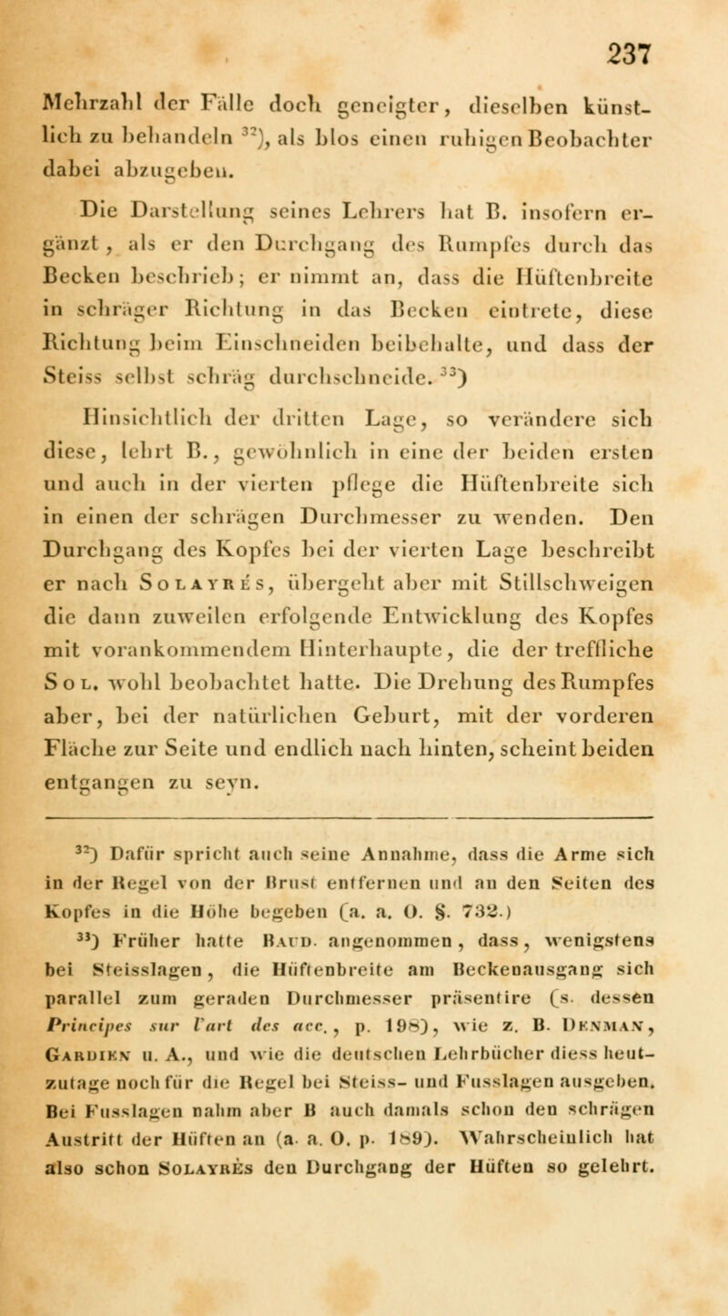 Mehrzahl der Fälle doch geneigter, dieselben künst- lieh zu behandeln 32), als blos einen ruhigen Beobachter dabei abzugeben. Die Darstellung seines Lehrers hat B, insofern er- gänzt , als er den Durchgang des Rumpfes durch das Becken beschrieb; er nimmt an, dass die Hüften breite in schräger Richtung in das Becken eintrete, diese Richtung beim Einschneiden beibehalte, und dass der Steiss selbsl schräg durchschneide.33) Hinsichtlich der dritten Lage, so verandere sich diese, lehrt B., gewöhnlich in eine der beiden ersten und auch in der vierten pflege die Hüftenbreite sicli in einen der schrägen Durchmesser zu wenden. Den Durchgang des Kopfes bei der vierten Lage beschreibt er nacli Solayres, übergebt aber mit Stillschweigen die dann zuweilen erfolgende Entwicklung des Kopfes mit vorankommendem Hinterhaupte, die der treffliche Sol, wohl beobachtet hatte. Die Drehung des Rumpfes aber, bei der natürlichen Geburt, mit der vorderen Fläche zur Seite und endlich nach hinten, scheint beiden entsannen zu sevn. 32) Dafür spricht auch seine Annahme, dass die Arme sich in der Regel von der Brusl entfernen und an den Seiten des Kopfes in die Höhe begeben (a. a. O. §. 732.) 33) Früher hatte Bai u. angenommen, dass, wenigstens bei Steisslagen , die Hüftenbreite am Beckenausgang sich parallel zum geraden Durchmesser präsentire (s. dessen Principes sur Varl des aee,, p. 19h), wie z. B. Dkxma.v, Garuikv U.A., und wie die deutschen Lehrbücher diess heut- zutage noch für die Hegel bei steiss-und Fusslageu ausgeben« Bei Fusslagen nahm aber B auch damals schon den schrägen Austritt der Hüften an (a- a. O. p. 189). Wahrscheinlich hat also schon Solayhes den Durchgang der Hüften so gelehrt.