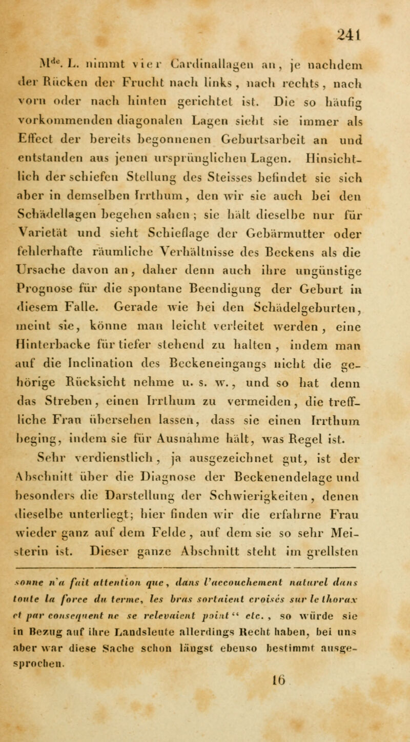 MCK L, nimmt vier Cardinallagen an, je nachdem der Rücken der Fruclit nach links, nach rcclits , nach vorn oder nach hinten gerichtet ist. Die so häufig vorkommenden diagonalen Lagen >iehl sie immer als Effect der bereits begonnenen Geburtsarbeit an und entstanden aus jenen ursprünglichen Lagen. Hinsicht- lich der schiefen Stellung des Steisses befindet sie sich aber in demselben Irrthum, den wir sie auch bei den Schädellagen begehen sahen ; sie hält dieselbe nur für Varietät und sieht Schieflage der Gebärmutter oder fehlerhafte räumliche Verhältnisse des Beckens als die Ursache davon an, daher denn auch ihre ungünstige Prognose für die spontane Beendigung der Geburt in diesem Falle. Gerade wie bei den Schädelseburten, O 7 meint sie, könne man leicht verleitet werden, eine Hinterbacke für tiefer stehend zu halten, indem man auf die Inclination des Beckeneingangs nicht die ge- hörige Rücksicht nehme u. s. w., und so hat denn das Streben , einen Irrthum zu vermeiden, die treff- liche Frau übersehen lassen, dass sie einen Irrthum beging, indem sie für Ausnahme hält, was Regel ist. Sehr verdienstlich, ja ausgezeichnet gut, ist der Abschnitt über die Diagnose der Beckenendelage und besonders die Darstellung der Schwierigkeiten, denen dieselbe unterliegt; hier finden wir die erfahrne Frau wieder ganz auf dem Felde , auf dem sie so sehr Mei- sterin ist. Dieser ganze Abschnitt steht im grellsten sonne na fuit attention que, dans Vaecouchement natnvel da HS tonte la foree da terme, les bras sortaient croises sur lc thorax et pav eonseqnent ne se rclevaient j>:>i:it Cl etc. , so würde sie in Bezug auf ihre Landsleute allerdings Recht haben, bei uns aber war diese Sache schon längst ebenso bestimmt ausge- sprochen. ID