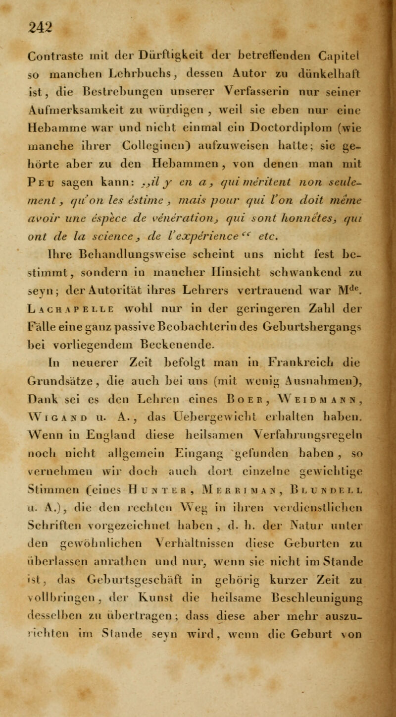Contrastc mit der Dürftigkeit der betreffenden Capitel so manchen Lehrbuchs, dessen Autor zu dünkelhaft ist, die Bestrebungen unserer Verfasserin nur seiner Aufmerksamkeit zu würdigen , weil sie eben nur eine Hebamme war und nicht einmal ein Doctordiplom (wie manche ihrer Colleginen) aufzuweisen hatte; sie ge- hörte aber zu den Hebammen , von denen man mit Peu sagen kann: :yily en a, qui meritent uoji seule- ment , quon les estinie , mais pour qui Von doit mime avoir wie espece de Generationj qui sont honne'tesj, qui ont de la science, de Vexperience cc etc. Ihre Behandlungsweise scheint uns nicht fest be- nimmt, sondern in mancher Hinsicht schwankend zu seyn; der Autorität ihres Lehrers vertrauend war Mdc. Lach ap elle wohl nur in der geringeren Zahl der Fälle eine ganz passive Beobachterin des Geburtshergangs bei vorliegendem Beckenende. In neuerer Zeit befolgt man in Frankreich die Grundsätze, die auch bei uns (mit wenig Ausnahmen), Dank sei es den Lehren eines Boer, Weidmann, Wigakd u. A. , das Liebergewicht erhalten haben. Wenn in England diese heilsamen Verfahrungsregeln noch nicht allgemein Eingang gefunden haben , so vernehmen wir doch auch dort einzelne gewichtige Stimmen (eines H u >T t e r , Merrima h , Blundell u. A.) ? die den rechten Weg in ihren verdienstlichen Schriften vorgezeichnet haben , d. h. der Natur unter den gewöhnlichen Verhältnissen diese Geburten zu überlassen anrathen und nur, wenn sie nicht im Stande «st» das Geburtsgeschäft in gehörig kurzer Zeit zu vollbringen, der Kunst die heilsame Beschleunigung »seihen zu übertragen; dass diese aber mehr auszu- richten im Stande sevn wird, wenn die Geburt von