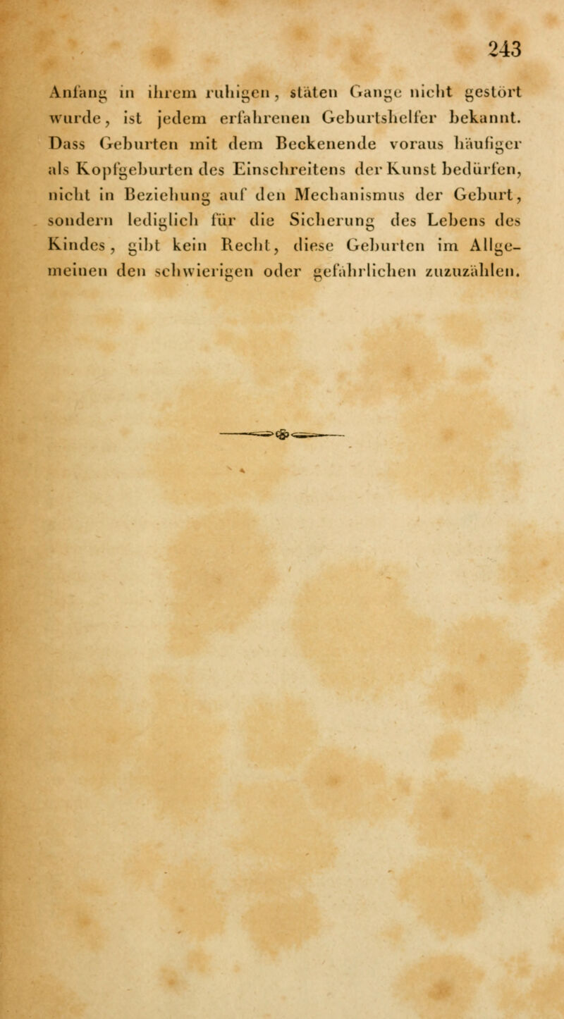 Anfang in ihrem ruhigen, «täten Gange nicht gestört wurde, ist jedem erfahrenen Geburtshelfer bekannt. Dass Geburten mit dem Beckenende voraus häufiger ftls Kopfgeburtendes Einschreitens der Kunst bedürfen, nicht in Beziehung auf den Mechanismus der Geburt, sondern lediglich iür die Sicherung des Lebens des Kindes, ^ibt kein Recht, diese Geburten im Allge- mein < m i den schwierigen oder gefährlichen zuzuzählen«